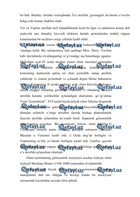  
 
boʻladi. Bunday zarralar oxiroqibatda Yer atrofida, geomagnit ekvatorni oʻrovchi 
halqa yoki kamar shaklini oladi. 
Yer va Yupiter atrofida turli balandliklarda hosil boʻlgan va radiatsion kamar deb 
ataluvchi ana shunday kuvvatli elektron hamda protonlardan tashkil topgan 
kamarlardan bir nechtasi oxirgi yillarda kashf etildi. 
Kuzatiladigan osmon hodisalarini to’g’ri tushunish asrlar oma 
vijudaga keldi. Biz astranomiya fani qadimgi Misr, Xitoy, Vavilon 
kabi davlatlarda rivojlanganligi to’g’risidagi ma’lumotlarga egamiz. 
Milloddan aval IV asrda mashur yunon olimi Arestotel tomondan 
yerning shar shaklida ekanligiga isbotlagan, kishilar ongiga 
koinotning markazida qattiq yer shari joylashib, uning atrofida 
yulduzlar va osmon joylashadi va aylanadi degan fikrlar hukumron 
bo’lgan.Eramizning II asrida qadimgi grek olimi Klavdiy Ptolomey 
ishlab chiqqan olamning geisentrik sistemasi: U olamning markazi 
atrofida hamma yoritkichlar aylanadigan sharsimon, qo’zg’almas 
Yerni “joylashtirdi”. XVI asrda buyuk polyak olimi Nikolay Kopernik 
yerni oddiy planetalar qatoriga qo’yib, uning Quyoshdan uzoqligi 
jihatdan uchinchi o’ringa turishini fazoda boshqa planetalardek 
Quyosh atrofida aylanishini ko’rsatib berdi. Kapernik geliosentrik 
nazariyaning asoschisi. Bu nazariyani italyan olimi Galeley.G 
Teleskopni birinchi marta osmonga qaratgan astranom isbotladi. 
Masalan u Venerani kashf etdi, u Oyda dog’lar borligini va 
Yupiterning to’rtta yo’ldoshi borligini kashf etdi. Galeley quyosh 
atrofidagi dog’larni topgan, bu dog’larning siljitishiga qarab Quyosh 
o’z atrofida aylanishini isbotladi. 
Olam tuzilishining geliosentrik nazariyasi mashur italiyan olimi 
faylasuf Sherdano Bruno (1548-1600) tomondan rivojlantrildi. 
O’rta Osiyolik buyuk olimlar ham o’z zamonasining buyuk 
munajimlari dab tan olingan va hozirgi kunda bu nazariyani 
astranomik kuzatishlar asosida isbot qilindi. 
