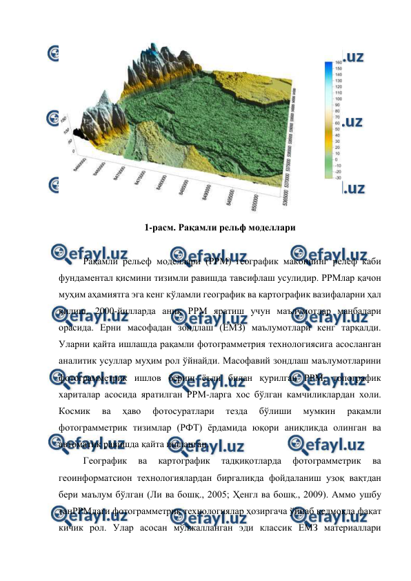  
 
 
1-расм. Рақамли рельф моделлари 
 
Рақамли рельеф моделлари (РРМ) географик маконнинг релеф каби 
фундаментал қисмини тизимли равишда тавсифлаш усулидир. РРМлар қачон 
муҳим аҳамиятга эга кенг кўламли географик ва картографик вазифаларни ҳал 
қилиш. 2000-йилларда аниқ РРМ яратиш учун маълумотлар манбалари 
орасида. Ерни масофадан зондлаш (ЕМЗ) маълумотлари кенг тарқалди. 
Уларни қайта ишлашда рақамли фотограмметрия технологиясига асосланган 
аналитик усуллар муҳим рол ўйнайди. Масофавий зондлаш маълумотларини 
фотограмметрик ишлов бериш ёъли билан қурилган РРМ, топографик 
хариталар асосида яратилган РРМ-ларга хос бўлган камчиликлардан холи. 
Космик 
ва 
ҳаво 
фотосуратлари 
тезда 
бўлиши 
мумкин 
рақамли 
фотограмметрик тизимлар (РФТ) ёрдамида юқори аниқликда олинган ва 
автоматик равишда қайта ишланган. 
Географик 
ва 
картографик 
тадқиқотларда 
фотограмметрик 
ва 
геоинформатсион технологиялардан биргаликда фойдаланиш узоқ вақтдан 
бери маълум бўлган (Ли ва бошқ., 2005; Ҳенгл ва бошқ., 2009). Аммо ушбу 
танРРМдаги фотограмметрик технологиялар ҳозиргача ўйнаб келмоқда фақат 
кичик рол. Улар асосан мўлжалланган эди классик ЕМЗ материаллари 
