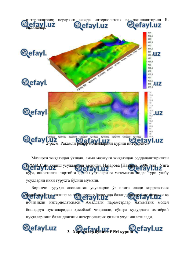  
 
интерполатсия; иерархик асосда интерполатсия ва яқинлаштириш Б-
сплиналар. 
 
2-расм. Рақамли рельф моделларини қуриш интерфейси 
 
Маъноси жиҳатидан ўхшаш, аммо мазмуни жиҳатидан соддалаштирилган 
РРМ А.С.ни қуриш усулларини таснифи. Назарова [Назаров, 2006 йил]. Унга 
кўра, ишлатилган тартибга қараб нуқталари ва математик модел тури, ушбу 
усулларни икки гуруҳга бўлиш мумкин. 
Биринчи гуруҳга асосланган усулларни ўз ичига олади коррелятсия 
функтсиялари, сплине ва полиномлар ёрдамида баландликларнинг чизиқли ва 
ночизиқли интерполатсияси. Амалдаги параметрлар математик модел 
бошқарув нуқталаридан ҳисоблаб чиқилади, сўнгра ҳудуддаги ихтиёрий 
нуқталарнинг баландлигини интерполатсия қилиш учун ишлатилади. 
 
3. Хариталар бўйича РРМ қуриш 

