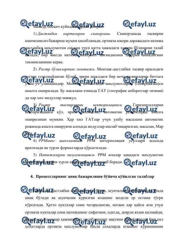  
 
 
Мазкур босқич қуйидагилардан иборат: 
1) Дастлабки 
карталарни 
сканерлаш. 
Сканерлашда 
тасвирни 
камчиликсиз бажариш муҳим ҳисобланади, ортиқча юқори даражадаги натижа 
дастлабки маълумотни сақлаш учун катта ҳажмдаги хотира бўлишини талаб 
қилади, бир вақтда натижа маълумот йиғиндисини зарурий аниқлигини 
таъминланиши керак. 
2)  Растр бўлакларнинг монтажи. Монтаж-дастлабки тасвир орасидаги 
чегара сезилмайдиган бўлиб, эркин шаклдаги бир неча тасвирларни биттага 
учма-уч уланишидир. Монтаж қилинганда маълумотларни (геопривязка)си 
амалга оширилади. Бу масалани ечишда ГАТ (географик ахборотлар тизими) 
да ҳар хил модуллар мавжуд. 
3)  Растр 
тасвирларни 
векторизацияси. 
Гаризонталларни 
векторизацияси қўл, ярим автоматик, автоматик режимларда амалга 
оширилиши мумкин. Ҳар хил ГАТлар учун ушбу масалани автоматик 
режимда амалга оширувчи алоҳида модуллар ишлаб чиқарилган, масалан, Мар 
Еdit. 
4)  РРМнинг 
шаклланиши. 
РРМ 
интерполяция 
усуллари 
асосида 
яратилади ва турли форматларда кўрсатилади. 
5) Натижаларни визуализацияси. РРМ юзалар ҳақидаги маълумотни 
визуализациясини турли шаклларда таъминлаб беради. 
 
4. Процессларнинг аниқ бажарилиши бўйича қўйилган талаблар 
 
Қанчалик дастлабки нуқталар кўп бўлса, шунчалик интерполяция янада 
аниқ бўлади ва шунчалик қурилган юзанинг модели ер остини тўғри 
кўрсатади. Ҳатто нуқталар сони чегараланган, негаки ҳар қайси юза учун 
ортиқча нуқталар сони натижанинг сифатини, одатда, деярли яхши қилмайди, 
фақат маълумотлар ҳажмини ва ҳисобларнинг вақтини кўпайтиради. Бир хил 
ҳолатларда ортиқча маълумотлар баъзи соҳаларда юзанинг кўринишини 
