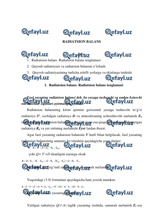  
 
 
 
 
 
RADIATSION BALANS 
 
Reja: 
1. Radiatsion balans. Radiatsion balans tenglamasi 
2. Quyosh radiatsiyasi va radiatsion balansni o‘lchash. 
3.  Quyosh radiatsiyasining turlicha relefli yerlarga va ekinlarga tushishi 
 
1. Radiatsion balans. Radiatsion balans tenglamasi 
 
Faol yuzaning radiatsion balansi deb, bu yuzaga tushuvchi va undan ketuvchi 
nurlanishlar oqimlari ayirmasiga  aytiladi. 
Radiatsion balansning kirim qismini gorizontal yuzaga tushuvchi to‘g‘ri 
radiatsiya S1, sochilgan radiatsiya D va atmosferaning uchrashuvchi nurlanish Ea 
tashkil qiladi. Radiatsion balansning chiqim qismi esa qisqa to‘lqin uzunlikli qaytgan 
radiatsiya Rq va yer sirtining nurlanishi Eyer lardan iborat. 
Agar faol yuzaning radiatsion balansini V harfi bilan belgilasak, faol yuzaning 
radiatsion balansining umumiy ko‘rinishini quyidagicha yoza olamiz: 
ер
k
a
E
R
E
D
S
В





1
, 
 
 
 
yoki Q= S1+D ekanligini nazarga olsak 


c
k
а
ер
k
ер
k
a
E
R
Q
Е
E
R
Q
E
R
E
Q
В











, 
 
bu yerda: Q = yig‘indi radiatsiya, Es - samarali nurlanish. 
 
Yuqoridagi (3.9) formulani quyidagicha ham yozish mumkin: 
c
c
ер
a
E
А
Q
E
А
D
S
E
E
A
D
S
D
S
В














)
1
(
)
1
)(
(
)
(
1
1
1
,  
bu yerda: A-faol yuzaning albedosi. 
 
Yutilgan radiatsiya Q(1-A) taglik yuzaning isishida, samarali nurlanish Es esa 
