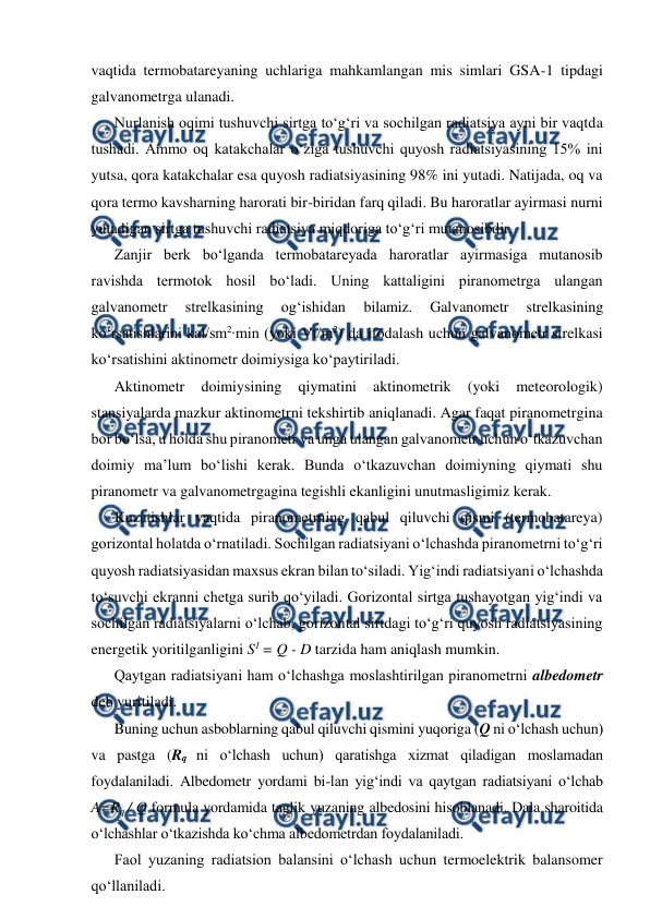  
 
vaqtida termobatareyaning uchlariga mahkamlangan mis simlari GSA-1 tipdagi 
galvanometrga ulanadi. 
Nurlanish oqimi tushuvchi sirtga to‘g‘ri va sochilgan radiatsiya ayni bir vaqtda 
tushadi. Ammo oq katakchalar o‘ziga tushuvchi quyosh radiatsiyasining 15% ini 
yutsa, qora katakchalar esa quyosh radiatsiyasining 98% ini yutadi. Natijada, oq va 
qora termo kavsharning harorati bir-biridan farq qiladi. Bu haroratlar ayirmasi nurni 
yutadigan sirtga tushuvchi radiatsiya miqdoriga to‘g‘ri mutanosibdir. 
Zanjir berk bo‘lganda termobatareyada haroratlar ayirmasiga mutanosib 
ravishda termotok hosil bo‘ladi. Uning kattaligini piranometrga ulangan 
galvanometr 
strelkasining 
og‘ishidan 
bilamiz. 
Galvanometr 
strelkasining 
ko‘rsatishlarini kal/sm2∙min (yoki Vt/m2) da ifodalash uchun galvanometr strelkasi 
ko‘rsatishini aktinometr doimiysiga ko‘paytiriladi.  
Aktinometr 
doimiysining 
qiymatini 
aktinometrik 
(yoki 
meteorologik) 
stansiyalarda mazkur aktinometrni tekshirtib aniqlanadi. Agar faqat piranometrgina 
bor bo‘lsa, u holda shu piranometr va unga ulangan galvanometr uchun o‘tkazuvchan 
doimiy ma’lum bo‘lishi kerak. Bunda o‘tkazuvchan doimiyning qiymati shu 
piranometr va galvanometrgagina tegishli ekanligini unutmasligimiz kerak. 
Kuzatishlar vaqtida piranometrning qabul qiluvchi qismi (termobatareya) 
gorizontal holatda o‘rnatiladi. Sochilgan radiatsiyani o‘lchashda piranometrni to‘g‘ri 
quyosh radiatsiyasidan maxsus ekran bilan to‘siladi. Yig‘indi radiatsiyani o‘lchashda 
to‘suvchi ekranni chetga surib qo‘yiladi. Gorizontal sirtga tushayotgan yig‘indi va 
sochilgan radiatsiyalarni o‘lchab, gorizontal sirtdagi to‘g‘ri quyosh radiatsiyasining 
energetik yoritilganligini S1 = Q - D tarzida ham aniqlash mumkin. 
Qaytgan radiatsiyani ham o‘lchashga moslashtirilgan piranometrni albedometr 
deb yuritiladi. 
Buning uchun asboblarning qabul qiluvchi qismini yuqoriga (Q ni o‘lchash uchun) 
va pastga (Rq ni o‘lchash uchun) qaratishga xizmat qiladigan moslamadan 
foydalaniladi. Albedometr yordami bi-lan yig‘indi va qaytgan radiatsiyani o‘lchab 
A=Rq / Q formula yordamida taglik yuzaning albedosini hisoblanadi. Dala sharoitida 
o‘lchashlar o‘tkazishda ko‘chma albedometrdan foydalaniladi. 
Faol yuzaning radiatsion balansini o‘lchash uchun termoelektrik balansomer 
qo‘llaniladi. 
