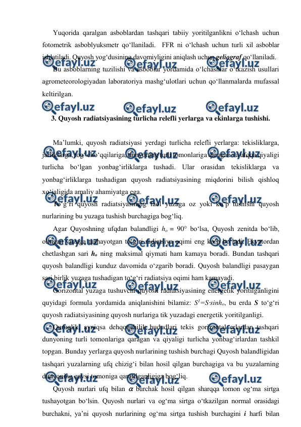  
 
Yuqorida qaralgan asboblardan tashqari tabiiy yoritilganlikni o‘lchash uchun 
fotometrik asboblyuksmetr qo‘llaniladi.  FFR ni o‘lchash uchun turli xil asboblar 
ishlatiladi. Quyosh yog‘dusining davomiyligini aniqlash uchun geliograf qo‘llaniladi. 
Bu asboblarning tuzilishi va asboblar yordamida o‘lchashlar o‘tkazish usullari 
agrometeorologiyadan laboratoriya mashg‘ulotlari uchun qo‘llanmalarda mufassal 
keltirilgan. 
 
3. Quyosh radiatsiyasining turlicha relefli yerlarga va ekinlarga tushishi. 
 
Ma’lumki, quyosh radiatsiyasi yerdagi turlicha relefli yerlarga: tekisliklarga, 
jarliklarga, tog‘ cho‘qqilariga, dunyoning turli tomonlariga qaragan va ufqqa qiyaligi 
turlicha bo‘lgan yonbag‘irliklarga tushadi. Ular orasidan tekisliklarga va 
yonbag‘irliklarga tushadigan quyosh radiatsiyasining miqdorini bilish qishloq 
xo‘jaligida amaliy ahamiyatga ega. 
To‘g‘ri quyosh radiatsiyasining faol yuzaga oz yoki ko‘p tushishi quyosh 
nurlarining bu yuzaga tushish burchagiga bog‘liq. 
Agar Quyoshning ufqdan balandligi ho = 90 bo‘lsa, Quyosh zenitda bo‘lib, 
olingan yuzaga tushayotgan to‘g‘ri radiatsiya oqimi eng ko‘p bo‘ladi. Ekvatordan 
chetlashgan sari ho ning maksimal qiymati ham kamaya boradi. Bundan tashqari 
quyosh balandligi kunduz davomida o‘zgarib boradi. Quyosh balandligi pasaygan 
sari birlik yuzaga tushadigan to‘g‘ri radiatsiya oqimi ham kamayadi. 
Gorizontal yuzaga tushuvchi quyosh radiatsiyasining energetik yoritilganligini 
quyidagi formula yordamida aniqlanishini bilamiz: S1=S·sinho, bu erda S to‘g‘ri 
quyosh radiatsiyasining quyosh nurlariga tik yuzadagi energetik yoritilganligi. 
Quruqlik, ayniqsa dehqonchilik hududlari tekis gorizontal erlardan tashqari 
dunyoning turli tomonlariga qaragan va qiyaligi turlicha yonbag‘irlardan tashkil 
topgan. Bunday yerlarga quyosh nurlarining tushish burchagi Quyosh balandligidan 
tashqari yuzalarning ufq chizig‘i bilan hosil qilgan burchagiga va bu yuzalarning 
dunyoning qaysi tomoniga qaratilganligiga bog‘liq. 
Quyosh nurlari ufq bilan  burchak hosil qilgan sharqqa tomon og‘ma sirtga 
tushayotgan bo‘lsin. Quyosh nurlari va og‘ma sirtga o‘tkazilgan normal orasidagi 
burchakni, ya’ni quyosh nurlarining og‘ma sirtga tushish burchagini i harfi bilan 
