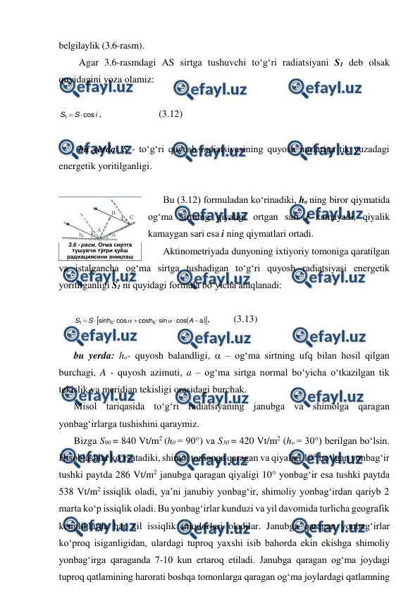  
 
belgilaylik (3.6-rasm). 
Agar 3.6-rasmdagi AS sirtga tushuvchi to‘g‘ri radiatsiyani S1 deb olsak 
quyidagini yoza olamiz: 
 
i
S
S
cos
1


,  
 
(3.12) 
 
bu yerda: S - to‘g‘ri quyosh radiatsiyasining quyosh nurlariga tik yuzadagi 
energetik yoritilganligi. 
 
Bu (3.12) formuladan ko‘rinadiki, ho ning biror qiymatida 
og‘ma sirtning qiyaligi ortgan sari i kamayadi, qiyalik 
kamaygan sari esa i ning qiymatlari ortadi. 
Aktinometriyada dunyoning ixtiyoriy tomoniga qaratilgan 
va istalgancha og‘ma sirtga tushadigan to‘g‘ri quyosh radiatsiyasi energetik 
yoritilganligi S1 ni quyidagi formula bo‘yicha aniqlanadi: 
 




a
cos
sin
cosh
cos
sinh
0
0
1







A
S
S


, 
(3.13) 
 
bu yerda: ho- quyosh balandligi,  – og‘ma sirtning ufq bilan hosil qilgan 
burchagi, A - quyosh azimuti, a – og‘ma sirtga normal bo‘yicha o‘tkazilgan tik 
tekislik va meridian tekisligi orasidagi burchak. 
Misol tariqasida to‘g‘ri radiatsiyaning janubga va shimolga qaragan 
yonbag‘irlarga tushishini qaraymiz. 
Bizga S90 = 840 Vt/m2 (h0 = 90°) va S30 = 420 Vt/m2 (ho = 30°) berilgan bo‘lsin. 
Hisoblashlar ko‘rsatadiki, shimol tomonga qaragan va qiyaligi 10° bo‘lgan yonbag‘ir 
tushki paytda 286 Vt/m2 janubga qaragan qiyaligi 10° yonbag‘ir esa tushki paytda 
538 Vt/m2 issiqlik oladi, ya’ni janubiy yonbag‘ir, shimoliy yonbag‘irdan qariyb 2 
marta ko‘p issiqlik oladi. Bu yonbag‘irlar kunduzi va yil davomida turlicha geografik 
kengliklarda har xil issiqlik miqdorlari oladilar. Janubga qaragan yonbag‘irlar 
ko‘proq isiganligidan, ulardagi tuproq yaxshi isib bahorda ekin ekishga shimoliy 
yonbag‘irga qaraganda 7-10 kun ertaroq etiladi. Janubga qaragan og‘ma joydagi 
tuproq qatlamining harorati boshqa tomonlarga qaragan og‘ma joylardagi qatlamning 
 
3.6 - расм. Оғма сиртга 
тушувчи тўғри қуёш 
радиациясини аниқлаш 
