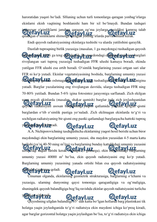  
 
haroratidan yuqori bo‘ladi. SHuning uchun turli tomonlarga qaragan yonbag‘irlarga 
ekinlarni ekish vaqtining boshlanishi ham bir xil bo‘lmaydi. Bundan tashqari 
issiqsevar o‘simliklarni janubga qaragan og‘ma joylarga, issiqlikni kamroq talab 
qiladigan o‘simliklarni shimolga qaragan yonbag‘irlarda parvarishlash kerak. 
Endi quyosh radiatsiyasining ekinlarga tushishi va ularda yutilishini qaraylik. 
Dastlab tuproqning birlik yuzasiga (masalan, 1 ga maydonga) tushadigan quyosh 
radiatsiyasini 100% ga teng deb olaylik. Bu maydondagi ekinning o‘sishi va barglari 
rivojlangan sari tuproq yuzasiga tushadigan FFR ulushi kamaya boradi, ekinda 
yutilgan FFR ulushi esa ortib boradi. O‘simlik barglarining yuzasi ortgan sari ular 
FFR ni ko‘p yutadi. Ekinlar vegetatsiyasining boshida, barglarning umumiy yuzasi 
0,5 ming m2/ga dan oshmaganida ekinlar o‘ziga tushadigan FFR ning 1-2% inigina 
yutadi. Barglar yuzalarining eng rivojlangan davrida, ularga tushadigan FFR ning 
70-80% yutiladi. Bundan 5-6% igina fotosintez jarayoniga sarflanadi. Zich ekilgan 
uzun poyali ekinlarda (masalan, shakar qamish) barglar juda zich joylashganidan 
quyosh radiatsiyasi asosan barglarning yuqori qatlamida yutiladi, qolgan qismi 
barglardan o‘tib o‘simlik pastiga yo‘naladi. Zich ekilmagan ekinlarda to‘g‘ri va 
sochilgan radiatsiyaning bir qismi eng pastki qatlamdagi barglargacha hattoki tuproq 
yuzasigacha etib boradi. 
A.A. Nichiporovichning tasdiqlashicha ekinlarning yuqori hosil berishi uchun biror 
maydondagi ekin barglarining umumiy yuzasi, shu maydon yuzasidan 4-5 marta katta 
bo‘lishi (ya’ni 40-50 ming m2/ga) va barglarning bunday kattalikdagi umumiy yuzasini 
uzoq vaqt saqlab turishi kerak. Ayniqsa (1 gektarga), ekin maydonidagi barglarning 
umumiy yuzasi 40000 m2 bo‘lsa, ekin quyosh radiatsiyasini eng ko‘p yutadi. 
Barglarning umumiy yuzasining yanada ortishi bilan esa quyosh radiatsiyasining 
yutilishi o‘zgarmay qoladi. 
Umuman olganda, ekinlarning geometrik strukturasiga, barglarning o‘lchami va 
yuzasiga, ularning dunyoning qaysi tomoniga qaraganligiga va og‘maligiga, 
shuningdek quyosh balandligiga bog‘liq ravishda ekinlar quyosh radiatsiyasini turlicha 
yutadi va o‘tkazadi. 
Quyoshning ufqdan balandligi 35° dan katta bo‘lgan hollarda barg plastinkasi tik 
holatga yaqin joylashganida to‘g‘ri radiatsiya ekin maydoni ichiga ko‘proq kiradi, 
agar barglar gorizontal holatga yaqin joylashgan bo‘lsa, to‘g‘ri radiatsiya ekin ichiga 
