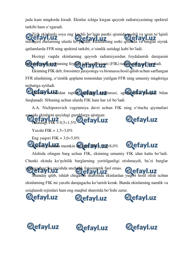  
 
juda kam miqdorda kiradi. Ekinlar ichiga kirgan quyosh radiatsiyasining spektral 
tarkibi ham o‘zgaradi. 
Zich ekinlarda soya eng kuchli bo‘lgan pastki qismida yashil va uzun to‘lqinli 
infraqizil nurlarning ulushi ko‘payadi. Ekinlarning ustki qismida va barglar siyrak 
qatlamlarda FFR ning spektral tarkibi, o‘simlik ustidagi kabi bo‘ladi. 
Hozirgi vaqtda ekinlarning quyosh radiatsiyasidan foydalanish darajasini 
baholash uchun ekinning foydali ish koeffitsienti (FIK) tushunchasi qo‘llaniladi. 
Ekinning FIK deb, fotosintez jarayoniga va biomassa hosil qilish uchun sarflangan 
FFR ulushining, o‘simlik qoplami tomonidan yutilgan FFR ning umumiy miqdoriga 
nisbatiga aytiladi. 
Ekinlar bir-biridan tuplar qalinligi, strukturasi, agrotexnika darajasi bilan 
farqlanadi. SHuning uchun ularda FIK ham har xil bo‘ladi. 
A.A. Nichiporovich vegetatsiya davri uchun FIK ning o‘rtacha qiymatlari 
asosida ekinlarni quyidagi guruhlarga ajratgan: 
Odatdagi FIK = 0,51,5% 
Yaxshi FIK = 1,53,0% 
Eng yuqori FIK = 3,05,0% 
Nazariy jihatdan mumkin bo‘lgan FIK = 5,08,0% 
Alohida olingan barg uchun FIK, ekinning umumiy FIK idan katta bo‘ladi. 
Chunki ekinda ko‘pchilik barglarning yoritilganligi etishmaydi, ba’zi barglar 
yoshiga bog‘liq ravishda unchalik fotosintetik faol emas. 
Shunday qilib, ishlab chiqarish sharoitida ekinlardan yuqori hosil olish uchun 
ekinlarning FIK ini yaxshi darajagacha ko‘tarish kerak. Bunda ekinlarning namlik va 
oziqlanish rejimlari ham eng maqbul sharoitda bo‘lishi zarur. 
 
