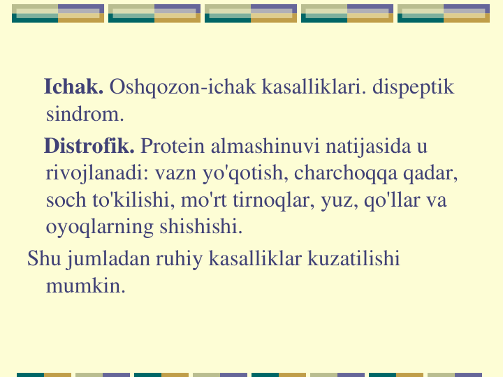 Ichak. Oshqozon-ichak kasalliklari. dispeptik 
sindrom.
Distrofik. Protein almashinuvi natijasida u 
rivojlanadi: vazn yo'qotish, charchoqqa qadar, 
soch to'kilishi, mo'rt tirnoqlar, yuz, qo'llar va 
oyoqlarning shishishi.
Shu jumladan ruhiy kasalliklar kuzatilishi 
mumkin.
