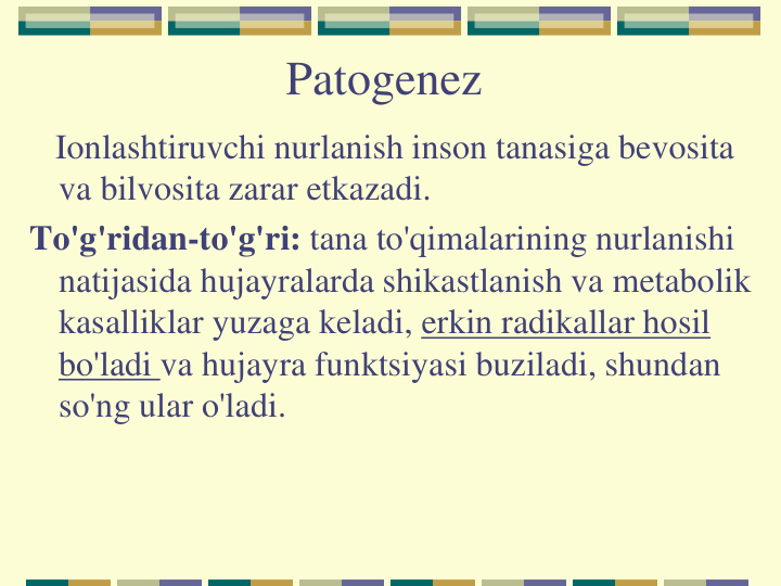 Patogenez
Ionlashtiruvchi nurlanish inson tanasiga bevosita 
va bilvosita zarar etkazadi.
To'g'ridan-to'g'ri: tana to'qimalarining nurlanishi 
natijasida hujayralarda shikastlanish va metabolik 
kasalliklar yuzaga keladi, erkin radikallar hosil 
bo'ladi va hujayra funktsiyasi buziladi, shundan 
so'ng ular o'ladi.
