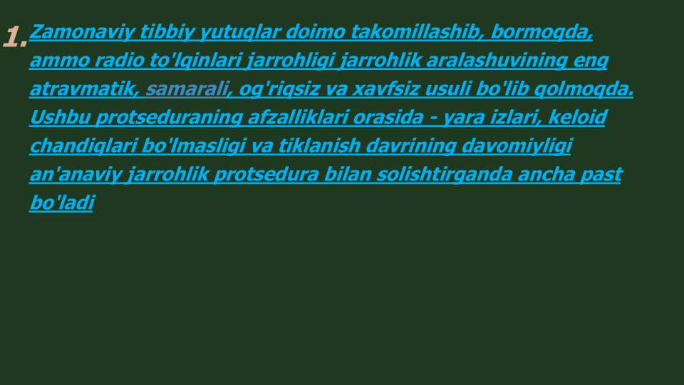 1.Zamonaviy tibbiy yutuqlar doimo takomillashib, bormoqda, 
ammo radio to'lqinlari jarrohligi jarrohlik aralashuvining eng
atravmatik, samarali, og'riqsiz va xavfsiz usuli bo'lib qolmoqda. 
Ushbu protseduraning afzalliklari orasida - yara izlari, keloid
chandiqlari bo'lmasligi va tiklanish davrining davomiyligi 
an'anaviy jarrohlik protsedura bilan solishtirganda ancha past 
bo'ladi
