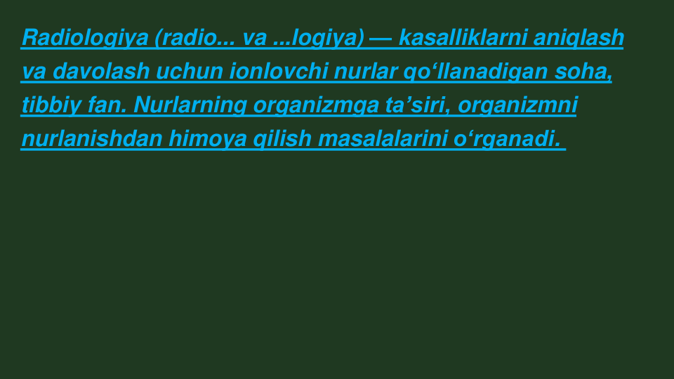 Radiologiya (radio... va ...logiya) — kasalliklarni aniqlash 
va davolash uchun ionlovchi nurlar qoʻllanadigan soha, 
tibbiy fan. Nurlarning organizmga taʼsiri, organizmni 
nurlanishdan himoya qilish masalalarini oʻrganadi.
