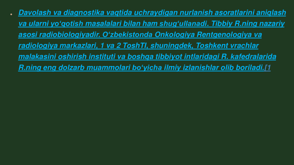 Davolash va diagnostika vaqtida uchraydigan nurlanish asoratlarini aniqlash 
va ularni yoʻqotish masalalari bilan ham shugʻullanadi. Tibbiy R.ning nazariy 
asosi radiobiologiyadir. Oʻzbekistonda Onkologiya Rentgenologiya va 
radiologiya markazlari, 1 va 2 ToshTI, shuningdek, Toshkent vrachlar 
malakasini oshirish instituti va boshqa tibbiyot intlaridagi R. kafedralarida 
R.ning eng dolzarb muammolari boʻyicha ilmiy izlanishlar olib boriladi.[1
