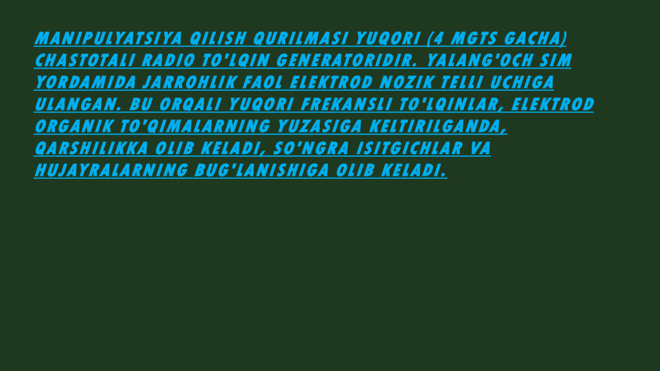 MANIPULYATSIYA QILISH QURILMASI YUQORI (4 MGTS GACHA) 
CHASTOTALI RADIO TO'LQIN GENERATORIDIR. YALANG'OCH SIM 
YORDAMIDA JARROHLIK FAOL ELEKTROD NOZIK TELLI UCHIGA 
ULANGAN. BU ORQALI YUQORI FREKANSLI TO'LQINLAR, ELEKTROD 
ORGANIK TO'QIMALARNING YUZASIGA KELTIRILGANDA, 
QARSHILIKKA OLIB KELADI, SO'NGRA ISITGICHLAR VA 
HUJAYRALARNING BUG'LANISHIGA OLIB KELADI.
