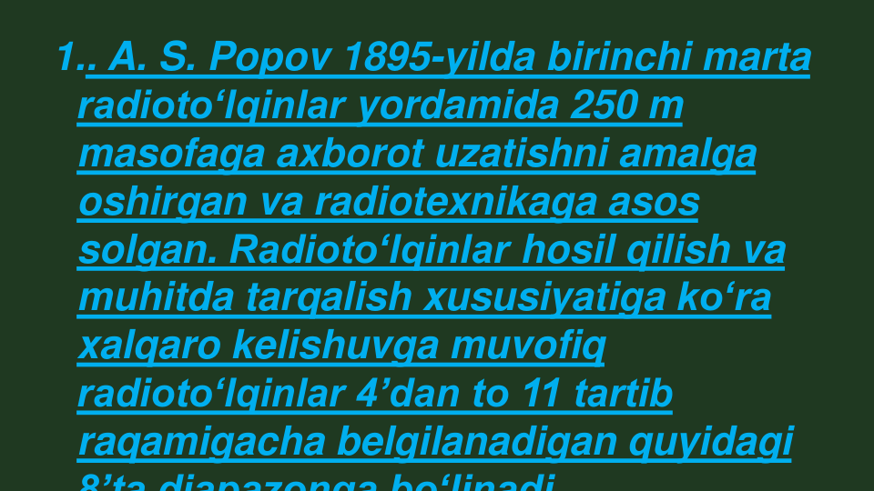 1.. A. S. Popov 1895-yilda birinchi marta 
radiotoʻlqinlar yordamida 250 m 
masofaga axborot uzatishni amalga 
oshirgan va radiotexnikaga asos 
solgan. Radiotoʻlqinlar hosil qilish va 
muhitda tarqalish xususiyatiga koʻra
xalqaro kelishuvga muvofiq 
radiotoʻlqinlar 4ʼdan to 11 tartib 
raqamigacha belgilanadigan quyidagi 
8ʼta diapazonga boʻlinadi

