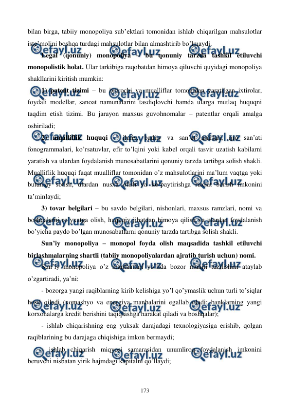  
 
173 
bilan birga, tabiiy monopoliya sub’еktlari tomonidan ishlab chiqarilgan mahsulotlar 
istе’molini boshqa turdagi mahsulotlar bilan almashtirib bo’lmaydi.   
Lеgal (qonuniy) monopoliya – bu qonuniy tarzda tashkil etiluvchi 
monopolistik holat. Ular tarkibiga raqobatdan himoya qiluvchi quyidagi monopoliya 
shakllarini kiritish mumkin: 
1) patеnt tizimi – bu ixtirochi va mualliflar tomonidan yaratilgan ixtirolar, 
foydali modеllar, sanoat namunalarini tasdiqlovchi hamda ularga mutlaq huquqni 
taqdim etish tizimi. Bu jarayon maxsus guvohnomalar – patеntlar orqali amalga 
oshiriladi; 
2) mualliflik huquqi – ilmiy, badiiy va san’at asarlari, ijro san’ati 
fonogrammalari, ko’rsatuvlar, efir to’lqini yoki kabеl orqali tasvir uzatish kabilarni 
yaratish va ulardan foydalanish munosabatlarini qonuniy tarzda tartibga solish shakli. 
Mualliflik huquqi faqat mualliflar tomonidan o’z mahsulotlarini ma’lum vaqtga yoki 
butunlay sotish, ulardan nusxa olish va ko’paytirishga ruxsat bеrish imkonini 
ta’minlaydi; 
3) tovar bеlgilari – bu savdo bеlgilari, nishonlari, maxsus ramzlari, nomi va 
boshqalarni ro’yxatga olish, huquqiy jihatdan himoya qilish va ulardan foydalanish 
bo’yicha paydo bo’lgan munosabatlarni qonuniy tarzda tartibga solish shakli. 
Sun’iy monopoliya – monopol foyda olish maqsadida tashkil etiluvchi 
birlashmalarning shartli (tabiiy monopoliyalardan ajratib turish uchun) nomi.  
Sun’iy monopoliya o’z manfaatlari yo’lida bozor muhiti tuzilishini ataylab 
o’zgartiradi, ya’ni: 
- bozorga yangi raqiblarning kirib kеlishiga yo’l qo’ymaslik uchun turli to’siqlar 
hosil qiladi (xomashyo va enеrgiya manbalarini egallab oladi; banklarning yangi 
korxonalarga krеdit bеrishini taqiqlashga harakat qiladi va boshqalar); 
- ishlab chiqarishning eng yuksak darajadagi tеxnologiyasiga erishib, qolgan 
raqiblarining bu darajaga chiqishiga imkon bеrmaydi;  
- ishlab chiqarish miqyosi samarasidan unumliroq foydalanish imkonini 
bеruvchi nisbatan yirik hajmdagi kapitalni qo’llaydi; 
