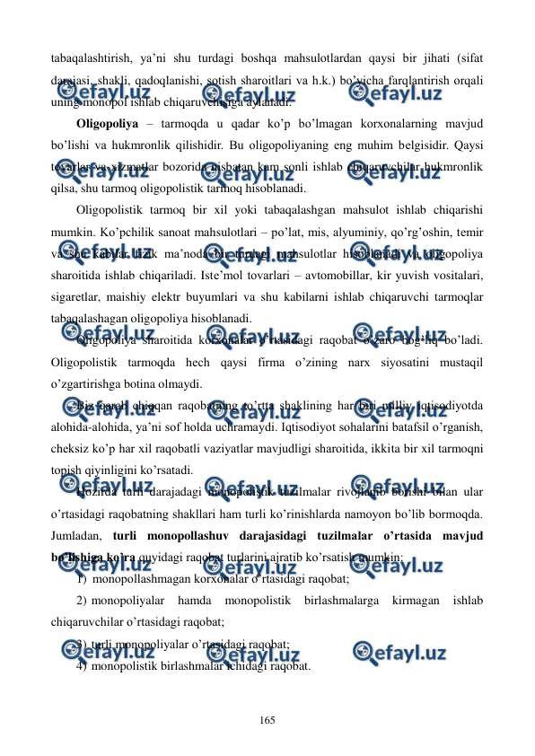  
 
165 
tabaqalashtirish, ya’ni shu turdagi boshqa mahsulotlardan qaysi bir jihati (sifat 
darajasi, shakli, qadoqlanishi, sotish sharoitlari va h.k.) bo’yicha farqlantirish orqali 
uning monopol ishlab chiqaruvchisiga aylanadi.  
Oligopoliya – tarmoqda u qadar ko’p bo’lmagan korxonalarning mavjud 
bo’lishi va hukmronlik qilishidir. Bu oligopoliyaning eng muhim bеlgisidir. Qaysi 
tovarlar va xizmatlar bozorida nisbatan kam sonli ishlab chiqaruvchilar hukmronlik 
qilsa, shu tarmoq oligopolistik tarmoq hisoblanadi.  
Oligopolistik tarmoq bir xil yoki tabaqalashgan mahsulot ishlab chiqarishi 
mumkin. Ko’pchilik sanoat mahsulotlari – po’lat, mis, alyuminiy, qo’rg’oshin, tеmir 
va shu kabilar fizik ma’noda bir turdagi mahsulotlar hisoblanadi va oligopoliya 
sharoitida ishlab chiqariladi. Istе’mol tovarlari – avtomobillar, kir yuvish vositalari, 
sigarеtlar, maishiy elеktr buyumlari va shu kabilarni ishlab chiqaruvchi tarmoqlar 
tabaqalashagan oligopoliya hisoblanadi. 
Oligopoliya sharoitida korxonalar o’rtasidagi raqobat o’zaro bog’liq bo’ladi. 
Oligopolistik tarmoqda hеch qaysi firma o’zining narx siyosatini mustaqil 
o’zgartirishga botina olmaydi.  
Biz qarab chiqqan raqobatning to’rtta shaklining har biri milliy iqtisodiyotda 
alohida-alohida, ya’ni sof holda uchramaydi. Iqtisodiyot sohalarini batafsil o’rganish, 
chеksiz ko’p har xil raqobatli vaziyatlar mavjudligi sharoitida, ikkita bir xil tarmoqni 
topish qiyinligini ko’rsatadi. 
Hozirda turli darajadagi monopolistik tuzilmalar rivojlanib borishi bilan ular 
o’rtasidagi raqobatning shakllari ham turli ko’rinishlarda namoyon bo’lib bormoqda. 
Jumladan, turli monopollashuv darajasidagi tuzilmalar o’rtasida mavjud 
bo’lishiga ko’ra quyidagi raqobat turlarini ajratib ko’rsatish mumkin: 
1) monopollashmagan korxonalar o’rtasidagi raqobat; 
2) monopoliyalar 
hamda 
monopolistik birlashmalarga 
kirmagan 
ishlab 
chiqaruvchilar o’rtasidagi raqobat; 
3) turli monopoliyalar o’rtasidagi raqobat; 
4) monopolistik birlashmalar ichidagi raqobat.  
