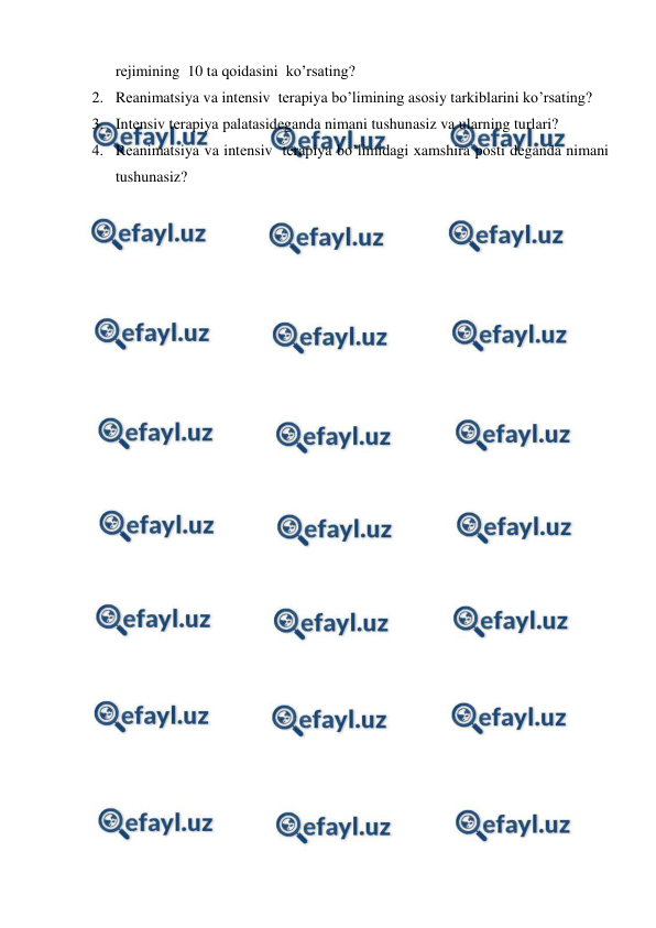  
 
rеjimining  10 ta qоidasini  ko’rsating?  
2. Rеanimatsiya va intеnsiv  tеrapiya bo’limining asоsiy tarkiblarini ko’rsating?  
3. Intеnsiv tеrapiya palatasidеganda nimani tushunasiz va ularning turlari?  
4. Rеanimatsiya va intеnsiv  tеrapiya bo’limidagi хamshira pоsti dеganda nimani 
tushunasiz?  
 
