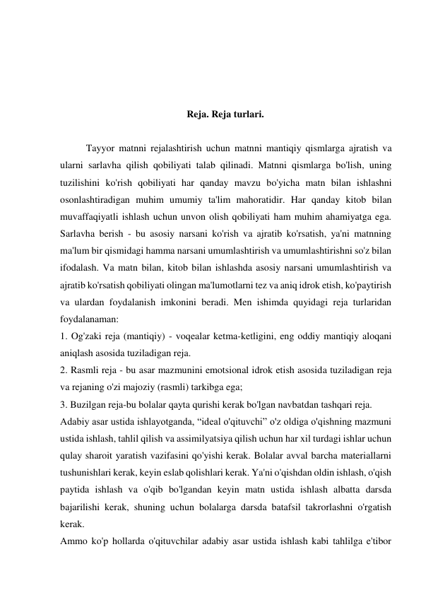  
 
 
 
Reja. Reja turlari. 
 
 
Tayyor matnni rejalashtirish uchun matnni mantiqiy qismlarga ajratish va 
ularni sarlavha qilish qobiliyati talab qilinadi. Matnni qismlarga bo'lish, uning 
tuzilishini ko'rish qobiliyati har qanday mavzu bo'yicha matn bilan ishlashni 
osonlashtiradigan muhim umumiy ta'lim mahoratidir. Har qanday kitob bilan 
muvaffaqiyatli ishlash uchun unvon olish qobiliyati ham muhim ahamiyatga ega. 
Sarlavha berish - bu asosiy narsani ko'rish va ajratib ko'rsatish, ya'ni matnning 
ma'lum bir qismidagi hamma narsani umumlashtirish va umumlashtirishni so'z bilan 
ifodalash. Va matn bilan, kitob bilan ishlashda asosiy narsani umumlashtirish va 
ajratib ko'rsatish qobiliyati olingan ma'lumotlarni tez va aniq idrok etish, ko'paytirish 
va ulardan foydalanish imkonini beradi. Men ishimda quyidagi reja turlaridan 
foydalanaman: 
1. Og'zaki reja (mantiqiy) - voqealar ketma-ketligini, eng oddiy mantiqiy aloqani 
aniqlash asosida tuziladigan reja. 
2. Rasmli reja - bu asar mazmunini emotsional idrok etish asosida tuziladigan reja 
va rejaning o'zi majoziy (rasmli) tarkibga ega; 
3. Buzilgan reja-bu bolalar qayta qurishi kerak bo'lgan navbatdan tashqari reja. 
Adabiy asar ustida ishlayotganda, “ideal o'qituvchi” o'z oldiga o'qishning mazmuni 
ustida ishlash, tahlil qilish va assimilyatsiya qilish uchun har xil turdagi ishlar uchun 
qulay sharoit yaratish vazifasini qo'yishi kerak. Bolalar avval barcha materiallarni 
tushunishlari kerak, keyin eslab qolishlari kerak. Ya'ni o'qishdan oldin ishlash, o'qish 
paytida ishlash va o'qib bo'lgandan keyin matn ustida ishlash albatta darsda 
bajarilishi kerak, shuning uchun bolalarga darsda batafsil takrorlashni o'rgatish 
kerak. 
Ammo ko'p hollarda o'qituvchilar adabiy asar ustida ishlash kabi tahlilga e'tibor 

