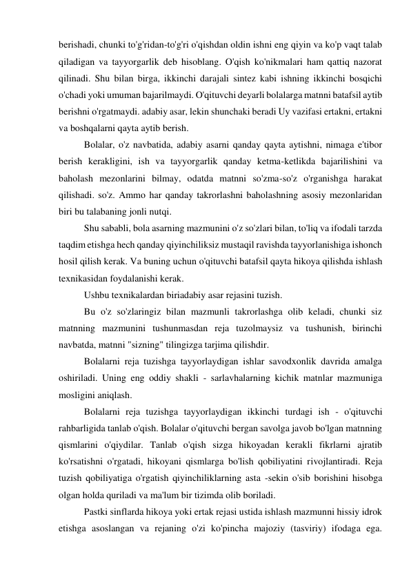 berishadi, chunki to'g'ridan-to'g'ri o'qishdan oldin ishni eng qiyin va ko'p vaqt talab 
qiladigan va tayyorgarlik deb hisoblang. O'qish ko'nikmalari ham qattiq nazorat 
qilinadi. Shu bilan birga, ikkinchi darajali sintez kabi ishning ikkinchi bosqichi 
o'chadi yoki umuman bajarilmaydi. O'qituvchi deyarli bolalarga matnni batafsil aytib 
berishni o'rgatmaydi. adabiy asar, lekin shunchaki beradi Uy vazifasi ertakni, ertakni 
va boshqalarni qayta aytib berish. 
 
Bolalar, o'z navbatida, adabiy asarni qanday qayta aytishni, nimaga e'tibor 
berish kerakligini, ish va tayyorgarlik qanday ketma-ketlikda bajarilishini va 
baholash mezonlarini bilmay, odatda matnni so'zma-so'z o'rganishga harakat 
qilishadi. so'z. Ammo har qanday takrorlashni baholashning asosiy mezonlaridan 
biri bu talabaning jonli nutqi. 
 
Shu sababli, bola asarning mazmunini o'z so'zlari bilan, to'liq va ifodali tarzda 
taqdim etishga hech qanday qiyinchiliksiz mustaqil ravishda tayyorlanishiga ishonch 
hosil qilish kerak. Va buning uchun o'qituvchi batafsil qayta hikoya qilishda ishlash 
texnikasidan foydalanishi kerak. 
 
Ushbu texnikalardan biriadabiy asar rejasini tuzish. 
 
Bu o'z so'zlaringiz bilan mazmunli takrorlashga olib keladi, chunki siz 
matnning mazmunini tushunmasdan reja tuzolmaysiz va tushunish, birinchi 
navbatda, matnni "sizning" tilingizga tarjima qilishdir. 
 
Bolalarni reja tuzishga tayyorlaydigan ishlar savodxonlik davrida amalga 
oshiriladi. Uning eng oddiy shakli - sarlavhalarning kichik matnlar mazmuniga 
mosligini aniqlash. 
 
Bolalarni reja tuzishga tayyorlaydigan ikkinchi turdagi ish - o'qituvchi 
rahbarligida tanlab o'qish. Bolalar o'qituvchi bergan savolga javob bo'lgan matnning 
qismlarini o'qiydilar. Tanlab o'qish sizga hikoyadan kerakli fikrlarni ajratib 
ko'rsatishni o'rgatadi, hikoyani qismlarga bo'lish qobiliyatini rivojlantiradi. Reja 
tuzish qobiliyatiga o'rgatish qiyinchiliklarning asta -sekin o'sib borishini hisobga 
olgan holda quriladi va ma'lum bir tizimda olib boriladi. 
 
Pastki sinflarda hikoya yoki ertak rejasi ustida ishlash mazmunni hissiy idrok 
etishga asoslangan va rejaning o'zi ko'pincha majoziy (tasviriy) ifodaga ega. 
