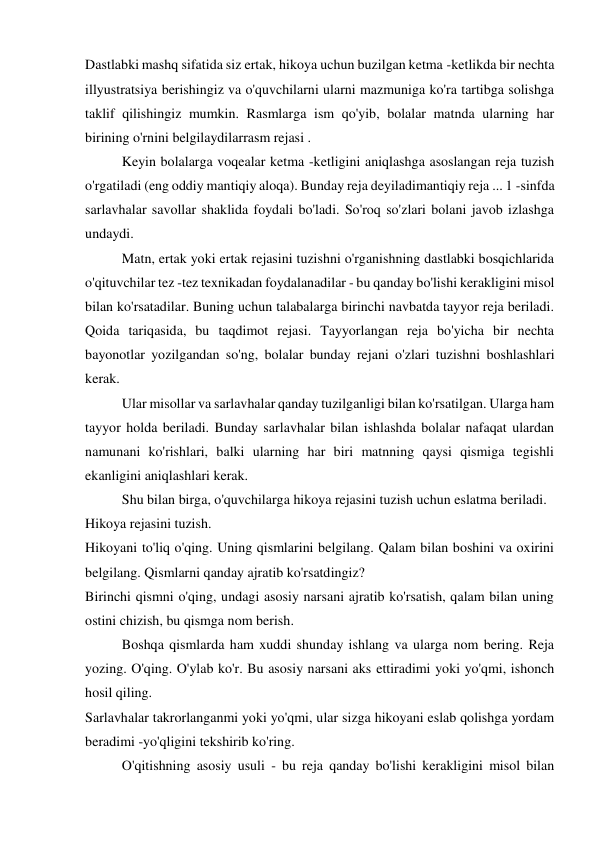 Dastlabki mashq sifatida siz ertak, hikoya uchun buzilgan ketma -ketlikda bir nechta 
illyustratsiya berishingiz va o'quvchilarni ularni mazmuniga ko'ra tartibga solishga 
taklif qilishingiz mumkin. Rasmlarga ism qo'yib, bolalar matnda ularning har 
birining o'rnini belgilaydilarrasm rejasi . 
 
Keyin bolalarga voqealar ketma -ketligini aniqlashga asoslangan reja tuzish 
o'rgatiladi (eng oddiy mantiqiy aloqa). Bunday reja deyiladimantiqiy reja ... 1 -sinfda 
sarlavhalar savollar shaklida foydali bo'ladi. So'roq so'zlari bolani javob izlashga 
undaydi. 
 
Matn, ertak yoki ertak rejasini tuzishni o'rganishning dastlabki bosqichlarida 
o'qituvchilar tez -tez texnikadan foydalanadilar - bu qanday bo'lishi kerakligini misol 
bilan ko'rsatadilar. Buning uchun talabalarga birinchi navbatda tayyor reja beriladi. 
Qoida tariqasida, bu taqdimot rejasi. Tayyorlangan reja bo'yicha bir nechta 
bayonotlar yozilgandan so'ng, bolalar bunday rejani o'zlari tuzishni boshlashlari 
kerak. 
 
Ular misollar va sarlavhalar qanday tuzilganligi bilan ko'rsatilgan. Ularga ham 
tayyor holda beriladi. Bunday sarlavhalar bilan ishlashda bolalar nafaqat ulardan 
namunani ko'rishlari, balki ularning har biri matnning qaysi qismiga tegishli 
ekanligini aniqlashlari kerak. 
 
Shu bilan birga, o'quvchilarga hikoya rejasini tuzish uchun eslatma beriladi. 
Hikoya rejasini tuzish. 
Hikoyani to'liq o'qing. Uning qismlarini belgilang. Qalam bilan boshini va oxirini 
belgilang. Qismlarni qanday ajratib ko'rsatdingiz? 
Birinchi qismni o'qing, undagi asosiy narsani ajratib ko'rsatish, qalam bilan uning 
ostini chizish, bu qismga nom berish. 
 
Boshqa qismlarda ham xuddi shunday ishlang va ularga nom bering. Reja 
yozing. O'qing. O'ylab ko'r. Bu asosiy narsani aks ettiradimi yoki yo'qmi, ishonch 
hosil qiling. 
Sarlavhalar takrorlanganmi yoki yo'qmi, ular sizga hikoyani eslab qolishga yordam 
beradimi -yo'qligini tekshirib ko'ring. 
 
O'qitishning asosiy usuli - bu reja qanday bo'lishi kerakligini misol bilan 
