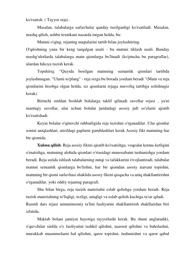 ko'rsatish. ( Tayyor reja) . 
 
Masalan, talabalarga sarlavhalar qanday tuzilganligi ko'rsatiladi. Masalan, 
mashq qilish, ushbu texnikani nazarda tutgan holda, bu: 
 
Matnni o'qing, rejaning nuqtalarini tartib bilan joylashtiring. 
O'qitishning yana bir keng tarqalgan usuli - bu matnni tiklash usuli. Bunday 
mashg'ulotlarda talabalarga matn qismlarga bo'linadi (ko'pincha bu paragraflar), 
ulardan hikoya tuzish kerak. 
 
Topshiriq: “Quyida bosilgan matnning semantik qismlari tartibda 
joylashmagan. "Ularni to'plang" - reja sizga bu borada yordam beradi "(Matn va reja 
qismlarini hisobga olgan holda, siz qismlarni rejaga muvofiq tartibga solishingiz 
kerak). 
 
Birinchi sinfdan boshlab bolalarga taklif qilinadi savollar rejasi , ya'ni 
mantiqiy savollar, ular uchun bolalar jumladagi asosiy juft so'zlarni ajratib 
ko'rsatishadi. 
 
Keyin bolalar o'qituvchi rahbarligida reja tuzishni o'rganadilar. Ular qismlar 
sonini aniqlashlari, atrofdagi gaplarni guruhlashlari kerak Asosiy fikr matnning har 
bir qismida. 
 
Xulosa qilish: Reja asosiy fikrni ajratib ko'rsatishga, voqealar ketma-ketligini 
o'rnatishga, matnning alohida qismlari o'rtasidagi munosabatni tushunishga yordam 
beradi. Reja ustida ishlash talabalarning nutqi va tafakkurini rivojlantiradi, talabalar 
matnni semantik qismlarga bo'lishni, har bir qismdan asosiy narsani topishni, 
matnning bir qismi sarlavhasi shaklida asosiy fikrni qisqacha va aniq shakllantirishni 
o'rganadilar. yoki oddiy rejaning paragrafi. 
 
Shu bilan birga, reja tuzish materialni eslab qolishga yordam beradi. Reja 
tuzish materialning to'liqligi, tezligi, aniqligi va eslab qolish kuchiga ta'sir qiladi. 
Rasmli dars rejasi umuminsoniy ta'lim faoliyatini shakllantirish shakllaridan biri 
sifatida. 
 
Maktab bolani jamiyat hayotiga tayyorlashi kerak. Bu shuni anglatadiki, 
o'quvchilar sinfda o'z faoliyatini tashkil qilishni, nazorat qilishni va baholashni, 
murakkab muammolarni hal qilishni, qaror topishni, tushunishni va qaror qabul 
