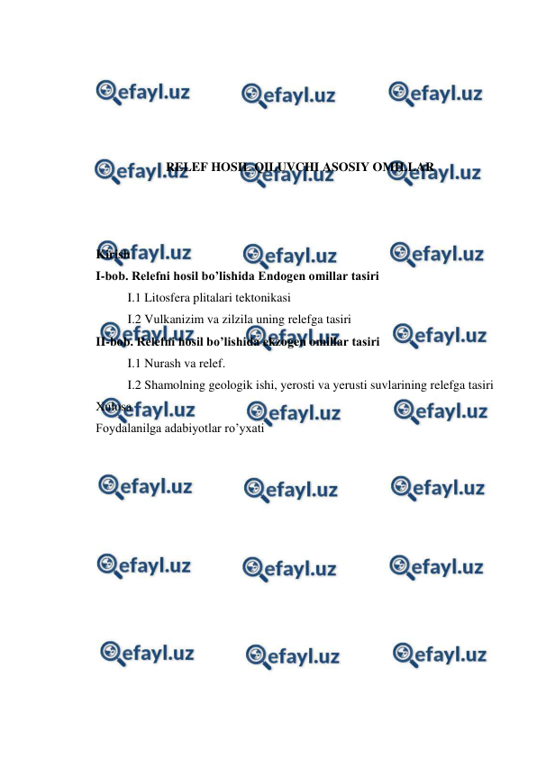  
 
 
 
 
 
 
RELEF HOSIL QILUVCHI ASOSIY OMILLAR 
 
 
 
Kirish  
I-bob. Relefni hosil bo’lishida Endogen omillar tasiri  
I.1 Litosfera plitalari tektonikasi 
I.2 Vulkanizim va zilzila uning relefga tasiri 
II-bob. Relefni hosil bo’lishida ekzogen omillar tasiri 
I.1 Nurash va relef.  
I.2 Shamolning geologik ishi, yerosti va yerusti suvlarining relefga tasiri 
Xulosa  
Foydalanilga adabiyotlar ro’yxati 
 
 
 
 
 
 
 
 
 
 
 
 

