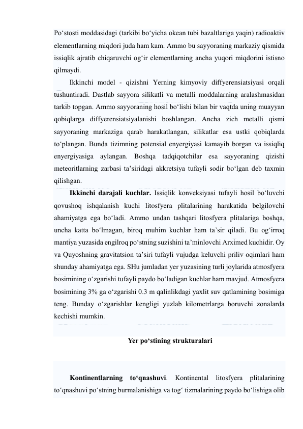  
 
Po‘stosti moddasidagi (tarkibi bo‘yicha okean tubi bazaltlariga yaqin) radioaktiv 
elementlarning miqdori juda ham kam. Ammo bu sayyoraning markaziy qismida 
issiqlik ajratib chiqaruvchi og‘ir elementlarning ancha yuqori miqdorini istisno 
qilmaydi. 
Ikkinchi model - qizishni Yerning kimyoviy diffyerensiatsiyasi orqali 
tushuntiradi. Dastlab sayyora silikatli va metalli moddalarning aralashmasidan 
tarkib topgan. Ammo sayyoraning hosil bo‘lishi bilan bir vaqtda uning muayyan 
qobiqlarga diffyerensiatsiyalanishi boshlangan. Ancha zich metalli qismi 
sayyoraning markaziga qarab harakatlangan, silikatlar esa ustki qobiqlarda 
to‘plangan. Bunda tizimning potensial enyergiyasi kamayib borgan va issiqliq 
enyergiyasiga aylangan. Boshqa tadqiqotchilar esa sayyoraning qizishi 
meteoritlarning zarbasi ta’siridagi akkretsiya tufayli sodir bo‘lgan deb taxmin 
qilishgan. 
Ikkinchi darajali kuchlar. Issiqlik konveksiyasi tufayli hosil bo‘luvchi 
qovushoq ishqalanish kuchi litosfyera plitalarining harakatida belgilovchi 
ahamiyatga ega bo‘ladi. Ammo undan tashqari litosfyera plitalariga boshqa, 
uncha katta bo‘lmagan, biroq muhim kuchlar ham ta’sir qiladi. Bu og‘irroq 
mantiya yuzasida engilroq po‘stning suzishini ta’minlovchi Arximed kuchidir. Oy 
va Quyoshning gravitatsion ta’siri tufayli vujudga keluvchi priliv oqimlari ham 
shunday ahamiyatga ega. SHu jumladan yer yuzasining turli joylarida atmosfyera 
bosimining o‘zgarishi tufayli paydo bo‘ladigan kuchlar ham mavjud. Atmosfyera 
bosimining 3% ga o‘zgarishi 0.3 m qalinlikdagi yaxlit suv qatlamining bosimiga 
teng. Bunday o‘zgarishlar kengligi yuzlab kilometrlarga boruvchi zonalarda 
kechishi mumkin. 
 
 Yer po‘stining strukturalari 
 
 
Kontinentlarning to‘qnashuvi. Kontinental litosfyera plitalarining 
to‘qnashuvi po‘stning burmalanishiga va tog‘ tizmalarining paydo bo‘lishiga olib 
