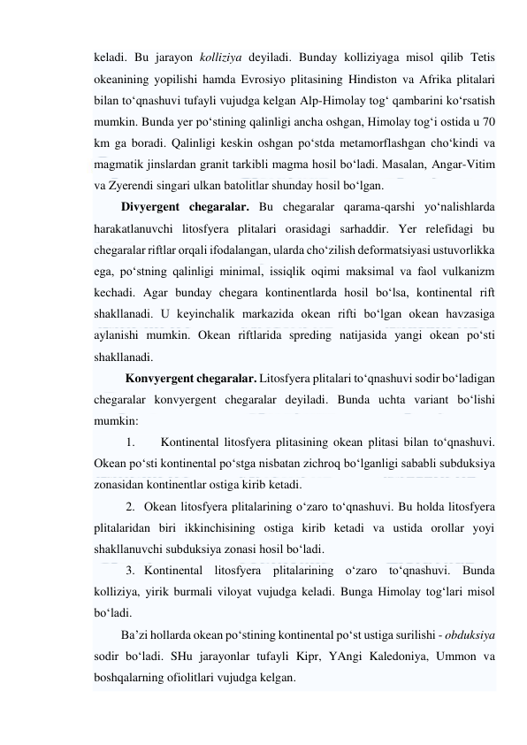  
 
keladi. Bu jarayon kolliziya deyiladi. Bunday kolliziyaga misol qilib Tetis 
okeanining yopilishi hamda Evrosiyo plitasining Hindiston va Afrika plitalari 
bilan to‘qnashuvi tufayli vujudga kelgan Alp-Himolay tog‘ qambarini ko‘rsatish 
mumkin. Bunda yer po‘stining qalinligi ancha oshgan, Himolay tog‘i ostida u 70 
km ga boradi. Qalinligi keskin oshgan po‘stda metamorflashgan cho‘kindi va 
magmatik jinslardan granit tarkibli magma hosil bo‘ladi. Masalan, Angar-Vitim 
va Zyerendi singari ulkan batolitlar shunday hosil bo‘lgan.  
Divyergent chegaralar. Bu chegaralar qarama-qarshi yo‘nalishlarda 
harakatlanuvchi litosfyera plitalari orasidagi sarhaddir. Yer relefidagi bu 
chegaralar riftlar orqali ifodalangan, ularda cho‘zilish deformatsiyasi ustuvorlikka 
ega, po‘stning qalinligi minimal, issiqlik oqimi maksimal va faol vulkanizm 
kechadi. Agar bunday chegara kontinentlarda hosil bo‘lsa, kontinental rift 
shakllanadi. U keyinchalik markazida okean rifti bo‘lgan okean havzasiga 
aylanishi mumkin. Okean riftlarida spreding natijasida yangi okean po‘sti 
shakllanadi. 
Konvyergent chegaralar. Litosfyera plitalari to‘qnashuvi sodir bo‘ladigan 
chegaralar konvyergent chegaralar deyiladi. Bunda uchta variant bo‘lishi 
mumkin: 
1. 
Kontinental litosfyera plitasining okean plitasi bilan to‘qnashuvi. 
Okean po‘sti kontinental po‘stga nisbatan zichroq bo‘lganligi sababli subduksiya 
zonasidan kontinentlar ostiga kirib ketadi.  
2. Okean litosfyera plitalarining o‘zaro to‘qnashuvi. Bu holda litosfyera 
plitalaridan biri ikkinchisining ostiga kirib ketadi va ustida orollar yoyi 
shakllanuvchi subduksiya zonasi hosil bo‘ladi. 
3. Kontinental litosfyera plitalarining o‘zaro to‘qnashuvi. Bunda 
kolliziya, yirik burmali viloyat vujudga keladi. Bunga Himolay tog‘lari misol 
bo‘ladi.  
Ba’zi hollarda okean po‘stining kontinental po‘st ustiga surilishi - obduksiya 
sodir bo‘ladi. SHu jarayonlar tufayli Kipr, YAngi Kaledoniya, Ummon va 
boshqalarning ofiolitlari vujudga kelgan. 
