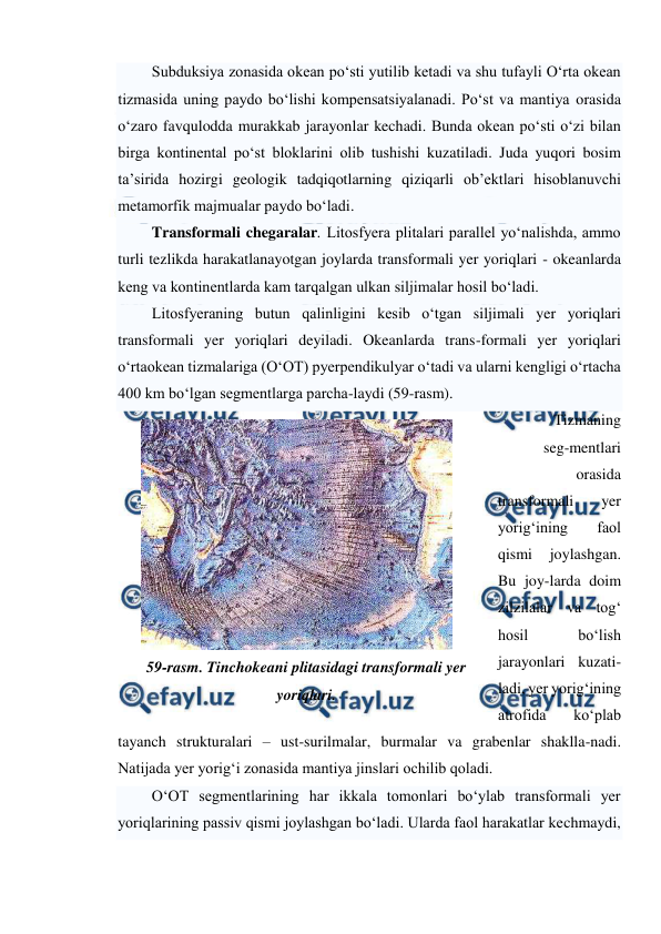  
 
Subduksiya zonasida okean po‘sti yutilib ketadi va shu tufayli O‘rta okean 
tizmasida uning paydo bo‘lishi kompensatsiyalanadi. Po‘st va mantiya orasida 
o‘zaro favqulodda murakkab jarayonlar kechadi. Bunda okean po‘sti o‘zi bilan 
birga kontinental po‘st bloklarini olib tushishi kuzatiladi. Juda yuqori bosim 
ta’sirida hozirgi geologik tadqiqotlarning qiziqarli ob’ektlari hisoblanuvchi 
metamorfik majmualar paydo bo‘ladi.  
Transformali chegaralar. Litosfyera plitalari parallel yo‘nalishda, ammo 
turli tezlikda harakatlanayotgan joylarda transformali yer yoriqlari - okeanlarda 
keng va kontinentlarda kam tarqalgan ulkan siljimalar hosil bo‘ladi. 
Litosfyeraning butun qalinligini kesib o‘tgan siljimali yer yoriqlari 
transformali yer yoriqlari deyiladi. Okeanlarda trans-formali yer yoriqlari 
o‘rtaokean tizmalariga (O‘OT) pyerpendikulyar o‘tadi va ularni kengligi o‘rtacha 
400 km bo‘lgan segmentlarga parcha-laydi (59-rasm). 
Tizmaning 
seg-mentlari 
orasida 
transformali 
yer 
yorig‘ining 
faol 
qismi 
joylashgan. 
Bu joy-larda doim 
zilzilalar va tog‘ 
hosil 
bo‘lish 
jarayonlari kuzati-
ladi, yer yorig‘ining 
atrofida 
ko‘plab 
tayanch strukturalari – ust-surilmalar, burmalar va grabenlar shaklla-nadi. 
Natijada yer yorig‘i zonasida mantiya jinslari ochilib qoladi. 
O‘OT segmentlarining har ikkala tomonlari bo‘ylab transformali yer 
yoriqlarining passiv qismi joylashgan bo‘ladi. Ularda faol harakatlar kechmaydi, 
 
59-rasm. Tinchokeani plitasidagi transformali yer 
yoriqlari. 
