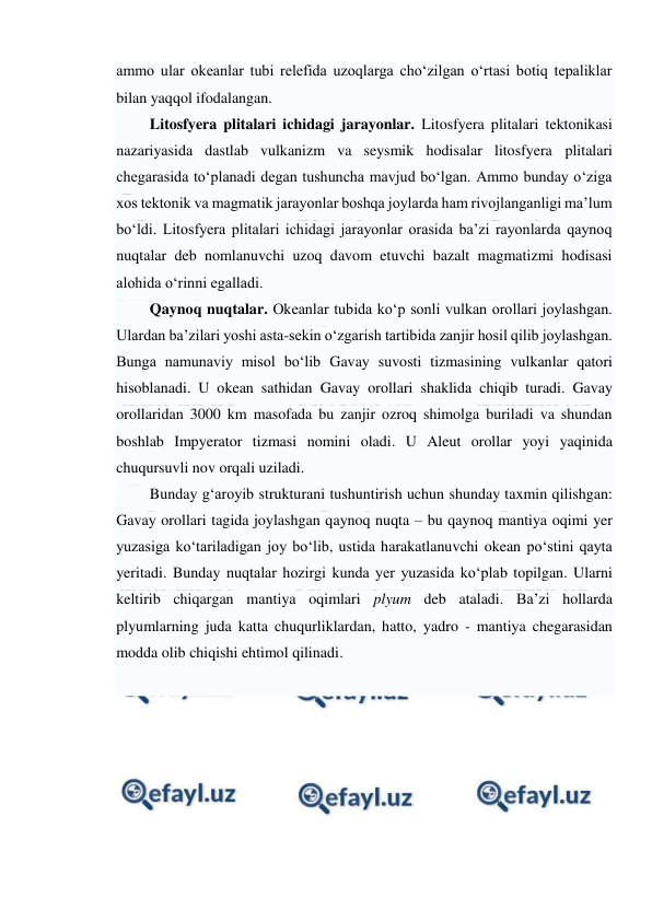  
 
ammo ular okeanlar tubi relefida uzoqlarga cho‘zilgan o‘rtasi botiq tepaliklar 
bilan yaqqol ifodalangan.  
Litosfyera plitalari ichidagi jarayonlar. Litosfyera plitalari tektonikasi 
nazariyasida dastlab vulkanizm va seysmik hodisalar litosfyera plitalari 
chegarasida to‘planadi degan tushuncha mavjud bo‘lgan. Ammo bunday o‘ziga 
xos tektonik va magmatik jarayonlar boshqa joylarda ham rivojlanganligi ma’lum 
bo‘ldi. Litosfyera plitalari ichidagi jarayonlar orasida ba’zi rayonlarda qaynoq 
nuqtalar deb nomlanuvchi uzoq davom etuvchi bazalt magmatizmi hodisasi 
alohida o‘rinni egalladi. 
Qaynoq nuqtalar. Okeanlar tubida ko‘p sonli vulkan orollari joylashgan. 
Ulardan ba’zilari yoshi asta-sekin o‘zgarish tartibida zanjir hosil qilib joylashgan. 
Bunga namunaviy misol bo‘lib Gavay suvosti tizmasining vulkanlar qatori 
hisoblanadi. U okean sathidan Gavay orollari shaklida chiqib turadi. Gavay 
orollaridan 3000 km masofada bu zanjir ozroq shimolga buriladi va shundan 
boshlab Impyerator tizmasi nomini oladi. U Aleut orollar yoyi yaqinida 
chuqursuvli nov orqali uziladi. 
Bunday g‘aroyib strukturani tushuntirish uchun shunday taxmin qilishgan: 
Gavay orollari tagida joylashgan qaynoq nuqta – bu qaynoq mantiya oqimi yer 
yuzasiga ko‘tariladigan joy bo‘lib, ustida harakatlanuvchi okean po‘stini qayta 
yeritadi. Bunday nuqtalar hozirgi kunda yer yuzasida ko‘plab topilgan. Ularni 
keltirib chiqargan mantiya oqimlari plyum deb ataladi. Ba’zi hollarda 
plyumlarning juda katta chuqurliklardan, hatto, yadro - mantiya chegarasidan 
modda olib chiqishi ehtimol qilinadi. 
 
