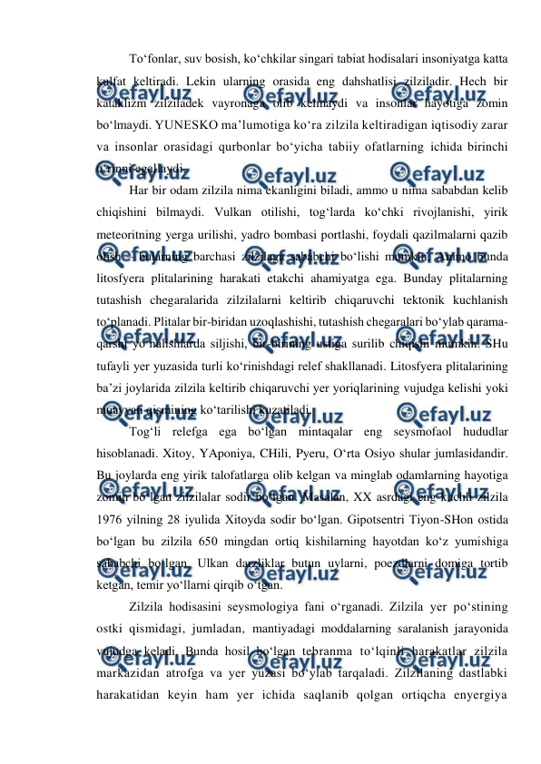  
 
To‘fonlar, suv bosish, ko‘chkilar singari tabiat hodisalari insoniyatga katta 
kulfat keltiradi. Lekin ularning orasida eng dahshatlisi zilziladir. Hech bir 
kataklizm zilziladek vayronaga olib kelmaydi va insonlar hayotiga zomin 
bo‘lmaydi. YUNESKO ma’lumotiga ko‘ra zilzila keltiradigan iqtisodiy zarar 
va insonlar orasidagi qurbonlar bo‘yicha tabiiy ofatlarning ichida birinchi 
o‘rinni egallaydi.  
Har bir odam zilzila nima ekanligini biladi, ammo u nima sababdan kelib 
chiqishini bilmaydi. Vulkan otilishi, tog‘larda ko‘chki rivojlanishi, yirik 
meteoritning yerga urilishi, yadro bombasi portlashi, foydali qazilmalarni qazib 
olish – bularning barchasi zilzilaga sababchi bo‘lishi mumkin. Ammo bunda 
litosfyera plitalarining harakati etakchi ahamiyatga ega. Bunday plitalarning 
tutashish chegaralarida zilzilalarni keltirib chiqaruvchi tektonik kuchlanish 
to‘planadi. Plitalar bir-biridan uzoqlashishi, tutashish chegaralari bo‘ylab qarama-
qarshi yo‘nalishlarda siljishi, bir-birining ustiga surilib chiqishi mumkin. SHu 
tufayli yer yuzasida turli ko‘rinishdagi relef shakllanadi. Litosfyera plitalarining 
ba’zi joylarida zilzila keltirib chiqaruvchi yer yoriqlarining vujudga kelishi yoki 
muayyan qismining ko‘tarilishi kuzatiladi.  
Tog‘li relefga ega bo‘lgan mintaqalar eng seysmofaol hududlar 
hisoblanadi. Xitoy, YAponiya, CHili, Pyeru, O‘rta Osiyo shular jumlasidandir. 
Bu joylarda eng yirik talofatlarga olib kelgan va minglab odamlarning hayotiga 
zomin bo‘lgan zilzilalar sodir bo‘lgan. Masalan, XX asrdagi eng kuchli zilzila 
1976 yilning 28 iyulida Xitoyda sodir bo‘lgan. Gipotsentri Tiyon-SHon ostida 
bo‘lgan bu zilzila 650 mingdan ortiq kishilarning hayotdan ko‘z yumishiga 
sababchi bo‘lgan. Ulkan darzliklar butun uylarni, poezdlarni domiga tortib 
ketgan, temir yo‘llarni qirqib o‘tgan. 
Zilzila hodisasini seysmologiya fani o‘rganadi. Zilzila yer po‘stining 
ostki qismidagi, jumladan, mantiyadagi moddalarning saralanish jarayonida 
vujudga keladi. Bunda hosil bo‘lgan tebranma to‘lqinli harakatlar zilzila 
markazidan atrofga va yer yuzasi bo‘ylab tarqaladi. Zilzilaning dastlabki 
harakatidan keyin ham yer ichida saqlanib qolgan ortiqcha enyergiya 
