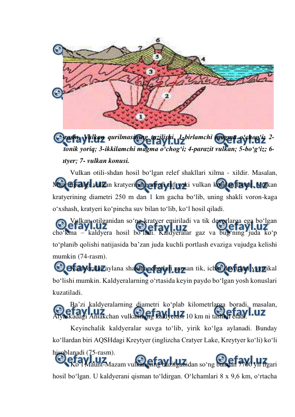  
 
Vulkan otili-shdan hosil bo‘lgan relef shakllari xilma - xildir. Masalan, 
Maar tipidagi vulkan kratyerining atrofi tuf yoki vulkan kulidan iborat. Vulkan 
kratyerining diametri 250 m dan 1 km gacha bo‘lib, uning shakli voron-kaga 
o‘xshash, kratyeri ko‘pincha suv bilan to‘lib, ko‘l hosil qiladi. 
Vulkan otilganidan so‘ng kratyer emiriladi va tik devorlarga ega bo‘lgan 
cho‘kma – kaldyera hosil bo‘ladi. Kaldyeralar gaz va bug‘ning juda ko‘p 
to‘planib qolishi natijasida ba’zan juda kuchli portlash evaziga vujudga kelishi 
mumkin (74-rasm).  
Kaldyeralar aylana shaklda, chetlari asosan tik, ichki devorlari vyertikal 
bo‘lishi mumkin. Kaldyeralarning o‘rtasida keyin paydo bo‘lgan yosh konuslari 
kuzatiladi.  
Ba’zi kaldyeralarning diametri ko‘plab kilometrlarga boradi, masalan, 
Alyaskadagi Aniakchan vulkanining kaldyerasi 10 km ni tashkil etadi.  
Keyinchalik kaldyeralar suvga to‘lib, yirik ko‘lga aylanadi. Bunday 
ko‘llardan biri AQSHdagi Kreytyer (inglizcha Cratyer Lake, Kreytyer ko‘li) ko‘li 
hisoblanadi (75-rasm).  
Ko‘l Maunt-Mazam vulkanining buzilganidan so‘ng bundan 7700 yil ilgari 
hosil bo‘lgan. U kaldyerani qisman to‘ldirgan. O‘lchamlari 8 x 9,6 km, o‘rtacha 
 
73-rasm. Vulkan qurilmasining tuzilishi. 1-birlamchi magma o‘chog‘i; 2-
tektonik yoriq; 3-ikkilamchi magma o‘chog‘i; 4-parazit vulkan; 5-bo‘g‘iz; 6-
kratyer; 7- vulkan konusi. 
