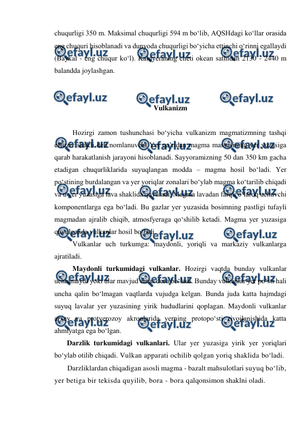  
 
chuqurligi 350 m. Maksimal chuqurligi 594 m bo‘lib, AQSHdagi ko‘llar orasida 
eng chuquri hisoblanadi va dunyoda chuqurligi bo‘yicha ettinchi o‘rinni egallaydi 
(Baykal - eng chuqur ko‘l). Kaldyeraning cheti okean sathidan 2130 - 2440 m 
balandda joylashgan. 
 
 
Vulkanizm 
 
Hozirgi zamon tushunchasi bo‘yicha vulkanizm magmatizmning tashqi 
effuziv shakli deb nomlanuvchi Yer qa’ridan magma massasining yer yuzasiga 
qarab harakatlanish jarayoni hisoblanadi. Sayyoramizning 50 dan 350 km gacha 
etadigan chuqurliklarida suyuqlangan modda – magma hosil bo‘ladi. Yer 
po‘stining burdalangan va yer yoriqlar zonalari bo‘ylab magma ko‘tarilib chiqadi 
va u yer yuzasiga lava shaklida quyuladi. Magma lavadan farqli o‘laroq uchuvchi 
komponentlarga ega bo‘ladi. Bu gazlar yer yuzasida bosimning pastligi tufayli 
magmadan ajralib chiqib, atmosfyeraga qo‘shilib ketadi. Magma yer yuzasiga 
quyulganda vulkanlar hosil bo‘ladi.  
Vulkanlar uch turkumga: maydonli, yoriqli va markaziy vulkanlarga 
ajratiladi. 
Maydonli turkumidagi vulkanlar. Hozirgi vaqtda bunday vulkanlar 
uchramaydi yoki ular mavjud emas desa bo‘ladi. Bunday vulkanlar yer po‘sti hali 
uncha qalin bo‘lmagan vaqtlarda vujudga kelgan. Bunda juda katta hajmdagi 
suyuq lavalar yer yuzasining yirik hududlarini qoplagan. Maydonli vulkanlar 
arxey va protyerozoy akronlarida yerning protopo‘sti rivojlanishida katta 
ahmiyatga ega bo‘lgan. 
Darzlik turkumidagi vulkanlari. Ular yer yuzasiga yirik yer yoriqlari 
bo‘ylab otilib chiqadi. Vulkan apparati ochilib qolgan yoriq shaklida bo‘ladi.  
Darzliklardan chiqadigan asosli magma - bazalt mahsulotlari suyuq bo‘lib, 
yer betiga bir tekisda quyilib, bora - bora qalqonsimon shaklni oladi.  
