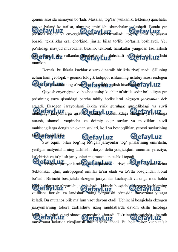  
 
qonuni asosida namoyon bo‘ladi. Masalan, tog‘lar (vulkanik, tektonik) qanchalar 
tez va baland ko‘tarilsa, ularning emirilishi shunchalar tezlashadi. Bunda yer 
po‘stida modda va enyergiya almashinuvi kuzatiladi: tog‘lar emirilib, pasaya 
boradi, tekisliklar esa, cho‘kindi jinslar bilan to‘lib, ko‘tarila boshlaydi. Yer 
po‘stidagi mavjud muvozanat buzilib, tektonik harakatlar yangidan faollashish 
bosqichiga o‘tib, vulkanlar harakatlanishi, dahshatli zilzilalar sodir bo‘lishi 
mumkin. 
Demak, bu ikkala kuchlar o‘zaro dinamik birlikda rivojlanadi. SHuning 
uchun ham geologik - geomorfologik tadqiqot ishlarining uslubiy asosi endogen 
va ekzogen kuchlarining o‘zaro nisbatini tahlil qilish hisoblanadi. 
Quyosh enyergiyasi va boshqa tashqi kuchlar ta’sirida sodir bo‘ladigan yer 
po‘stining yuza qismidagi barcha tabiiy hodisalarni ekzogen jarayonlar deb 
ataladi. Ekzogen jarayonlarni ikkita yirik guruhga: quruqlikdagi va suvli 
muhitdagi jarayonlarga ajratish mumkin. Quruklikdagi ekzogen jarayonlarga 
nurash, shamol, vaqtincha va doimiy oqar suvlar va muzliklar, suvli 
muhitdagilarga dengiz va okean suvlari, ko‘l va botqoqliklar, yerosti suvlarining 
faoliyati tegishlidir. 
Suv oqimi bilan bog‘liq bo‘lgan jarayonlar tog‘ jinslarining emirilishi, 
yerilgan matyeriallarning tashilishi, daryo, delta yotqiziqlari, umuman yeroziya, 
ko‘chirish va to‘plash jarayonlari majmuasidan tashkil topadi.  
Ekzogen jarayonlarning vaqt davomida rivojlanishiga asosan uchta 
(tektonika, iqlim, antropogen) omillar ta’sir etadi va to‘rtta bosqichdan iborat 
bo‘ladi. Birinchi bosqichda ekzogen jarayonlar kuchayadi va unga mos holda 
landshaftlarning o‘zgarishi jadallashadi. Ikkinchi bosqichda ekzogen kuchlarning 
zaiflasha borishi va landshaftlarning o‘zgarishi o‘rtasida muvozanat yuzaga 
keladi. Bu mutanosiblik ma’lum vaqt davom etadi. Uchinchi bosqichda ekzogen 
jarayonlarning tobora zaiflashuvi uzoq muddatlarda davom etishi hisobiga 
landshaft tiplari yangi sharoitga moslasha boradi. To‘rtinchi bosqichda dinamik 
muvozanat holatida rivojlanish muhiti shakllanadi. Bu holat biror kuch ta’sir 
