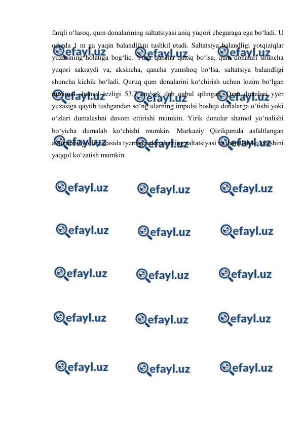  
 
farqli o‘laroq, qum donalarining saltatsiyasi aniq yuqori chegaraga ega bo‘ladi. U 
odatda 1 m ga yaqin balandlikni tashkil etadi. Saltatsiya balandligi yotqiziqlar 
yuzasining holatiga bog‘liq. Yuza qancha qattiq bo‘lsa, qum donalari shuncha 
yuqori sakraydi va, aksincha, qancha yumshoq bo‘lsa, saltatsiya balandligi 
shuncha kichik bo‘ladi. Quruq qum donalarini ko‘chirish uchun lozim bo‘lgan 
minimal shamol tezligi 53,7 sm/sek deb qabul qilingan. Qum donalari yyer 
yuzasiga qaytib tushgandan so‘ng ularning impulsi boshqa donalarga o‘tishi yoki 
o‘zlari dumalashni davom ettirishi mumkin. Yirik donalar shamol yo‘nalishi 
bo‘yicha dumalab ko‘chishi mumkin. Markaziy Qizilqumda asfaltlangan 
avtomobil yo‘li yuzasida tyerrigen donalarning saltatsiyasi va dumalab ko‘chishini 
yaqqol ko‘zatish mumkin.
