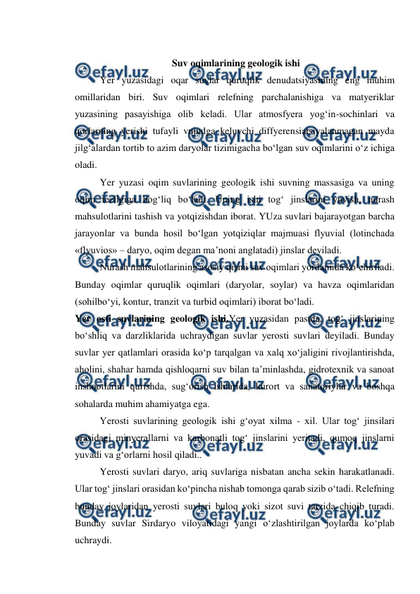  
 
 
 Suv oqimlarining geologik ishi 
Yer yuzasidagi oqar suvlar quruqlik denudatsiyasining eng muhim 
omillaridan biri. Suv oqimlari relefning parchalanishiga va matyeriklar 
yuzasining pasayishiga olib keladi. Ular atmosfyera yog‘in-sochinlari va 
qorlarning yerishi tufayli vujudga keluvchi diffyerensiatsiyalanmagan mayda 
jilg‘alardan tortib to azim daryolar tizimigacha bo‘lgan suv oqimlarini o‘z ichiga 
oladi. 
Yer yuzasi oqim suvlarining geologik ishi suvning massasiga va uning 
oqim tezligiga bog‘liq bo‘ladi. Uning ishi tog‘ jinslarini yuvish, nurash 
mahsulotlarini tashish va yotqizishdan iborat. YUza suvlari bajarayotgan barcha 
jarayonlar va bunda hosil bo‘lgan yotqiziqlar majmuasi flyuvial (lotinchada 
«flyuvios» – daryo, oqim degan ma’noni anglatadi) jinslar deyiladi. 
Nurash mahsulotlarining asosiy qismi suv oqimlari yordamida ko‘chiriladi. 
Bunday oqimlar quruqlik oqimlari (daryolar, soylar) va havza oqimlaridan 
(sohilbo‘yi, kontur, tranzit va turbid oqimlari) iborat bo‘ladi. 
Yer osti suvlarining geologik ishi.Yer yuzasidan pastda, tog‘ jinslarining 
bo‘shliq va darzliklarida uchraydigan suvlar yerosti suvlari deyiladi. Bunday 
suvlar yer qatlamlari orasida ko‘p tarqalgan va xalq xo‘jaligini rivojlantirishda, 
aholini, shahar hamda qishloqarni suv bilan ta’minlashda, gidrotexnik va sanoat 
inshootlarini qurishda, sug‘orish ishlarida, kurort va sanatoriylar va boshqa 
sohalarda muhim ahamiyatga ega. 
Yerosti suvlarining geologik ishi g‘oyat xilma - xil. Ular tog‘ jinsilari 
orasidagi minyerallarni va karbonatli tog‘ jinslarini yeritadi, qumoq jinslarni 
yuvadi va g‘orlarni hosil qiladi.. 
Yerosti suvlari daryo, ariq suvlariga nisbatan ancha sekin harakatlanadi. 
Ular tog‘ jinslari orasidan ko‘pincha nishab tomonga qarab sizib o‘tadi. Relefning 
bunday joylaridan yerosti suvlari buloq yoki sizot suvi tarzida chiqib turadi. 
Bunday suvlar Sirdaryo viloyatidagi yangi o‘zlashtirilgan joylarda ko‘plab 
uchraydi. 
