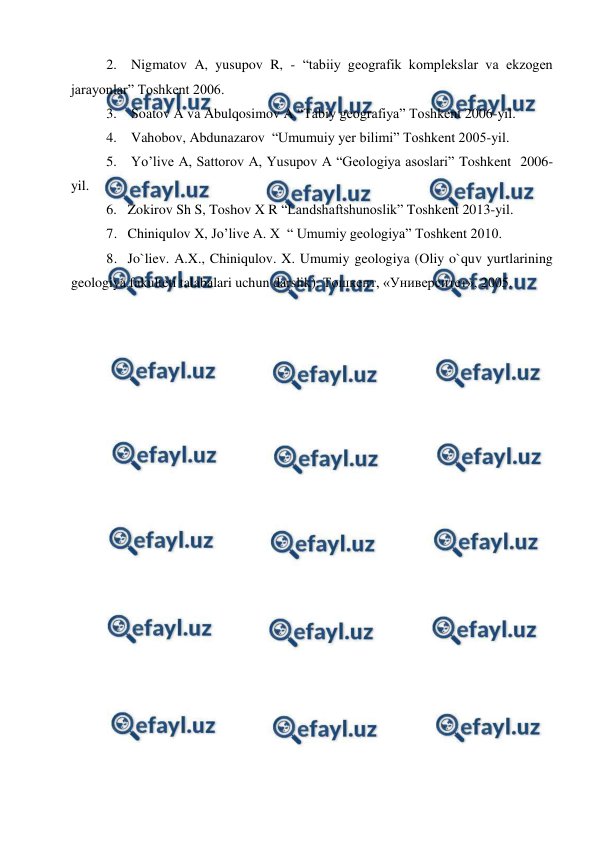  
 
2.  Nigmatov A, yusupov R, - “tabiiy geografik komplekslar va ekzogen 
jarayonlar” Toshkent 2006. 
3.  Soatov A va Abulqosimov A “Tabiy geografiya” Toshkent 2006-yil. 
4.  Vahobov, Abdunazarov  “Umumuiy yer bilimi” Toshkent 2005-yil. 
5.  Yo’live A, Sattorov A, Yusupov A “Geologiya asoslari” Toshkent  2006-
yil. 
6. Zokirov Sh S, Toshov X R “Landshaftshunoslik” Toshkent 2013-yil. 
7. Chiniqulov X, Jo’live A. X  “ Umumiy geologiya” Toshkent 2010.  
8. Jo`liev. A.X., Chiniqulov. X. Umumiy geologiya (Oliy o`quv yurtlarining 
geologiya fakulteti talabalari uchun darslik). Тошкент, «Университет», 2005.  
 
