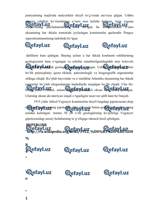  
 
jamiyatining majlisida matyeriklar dreyfi to‘g‘risida ma’ruza qilgan. Ushbu 
sharqiy sohillari ko‘rinishining o‘zaro mos kelishi bo‘lgan. Agar yagona 
matyerikning parchalanishidan hosil bo‘lgan bu kontinentlarni o‘zaro 
okeanining har ikkala tomonida joylashgan kontinentlar qachondir Pangey 
supyerkontinentining tarkibida bo‘lgan. 
 dalillarni ham qidirgan. Buning uchun u har ikkala kontinent sohillarining 
geologiyasini ham o‘rgangan va sohillar tutashtirilganidagidek mos keluvchi 
ko‘pchilik murakkab geologik majmualarni topgan. Ushbu nazariyaning isboti 
bo‘lib paleoiqlimiy qayta tiklash, paleontologik va biogeografik argumentlar 
oldinga chiqdi. Ko‘plab hayvonlar va o‘simliklar Atlantika okeanining har ikkala 
tomonlari bo‘ylab chegaralangan hududlarda tarqalgan bo‘lib chiqdi. Ular bir-
biriga juda o‘xshash, ammo minglab kilometrli okean suvi bilan ajratilgan. 
Ularning okean akvatoriyasi orqali o‘tganligini tasavvur qilib ham bo‘lmaydi. 
1915 yilda Alfred Vegenyer kontinentlar dreyfi haqidagi gipotezasini chop 
ettirgan. Vegenyerning gipotezasi chop etilganda butun geologlar jamiyati uning 
ustidan kulishgan. Ammo 50 yil o‘tib geologlarning ko‘pchiligi Vegenyer 
gipotezasidagi asosiy holatlarning to‘g‘riligiga ishonch hosil qilishgan. 
 HYPERLINK 
"http://ru.wikipedia.org/wiki/1922_%D0%B3%D0%BE%D0
%
B
4
"
 
\
o
 
"
1
