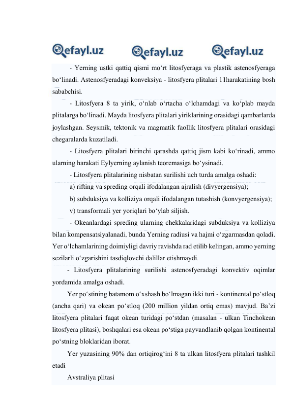  
 
 
 
 
- Yerning ustki qattiq qismi mo‘rt litosfyeraga va plastik astenosfyeraga 
bo‘linadi. Astenosfyeradagi konveksiya - litosfyera plitalari 11harakatining bosh 
sababchisi.  
- Litosfyera 8 ta yirik, o‘nlab o‘rtacha o‘lchamdagi va ko‘plab mayda 
plitalarga bo‘linadi. Mayda litosfyera plitalari yiriklarining orasidagi qambarlarda 
joylashgan. Seysmik, tektonik va magmatik faollik litosfyera plitalari orasidagi 
chegaralarda kuzatiladi.  
- Litosfyera plitalari birinchi qarashda qattiq jism kabi ko‘rinadi, ammo 
ularning harakati Eylyerning aylanish teoremasiga bo‘ysinadi.  
- Litosfyera plitalarining nisbatan surilishi uch turda amalga oshadi:  
a) rifting va spreding orqali ifodalangan ajralish (divyergensiya);  
b) subduksiya va kolliziya orqali ifodalangan tutashish (konvyergensiya);  
v) transformali yer yoriqlari bo‘ylab siljish.  
- Okeanlardagi spreding ularning chekkalaridagi subduksiya va kolliziya 
bilan kompensatsiyalanadi, bunda Yerning radiusi va hajmi o‘zgarmasdan qoladi. 
Yer o‘lchamlarining doimiyligi davriy ravishda rad etilib kelingan, ammo yerning 
sezilarli o‘zgarishini tasdiqlovchi dalillar etishmaydi.  
- Litosfyera plitalarining surilishi astenosfyeradagi konvektiv oqimlar 
yordamida amalga oshadi.  
Yer po‘stining batamom o‘xshash bo‘lmagan ikki turi - kontinental po‘stloq 
(ancha qari) va okean po‘stloq (200 million yildan ortiq emas) mavjud. Ba’zi 
litosfyera plitalari faqat okean turidagi po‘stdan (masalan - ulkan Tinchokean 
litosfyera plitasi), boshqalari esa okean po‘stiga payvandlanib qolgan kontinental 
po‘stning bloklaridan iborat. 
Yer yuzasining 90% dan ortiqirog‘ini 8 ta ulkan litosfyera plitalari tashkil 
etadi  
Avstraliya plitasi 
