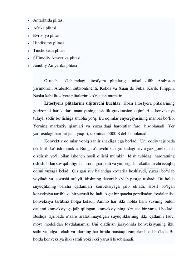  
 
 Antarktida plitasi  
 Afrika plitasi  
 Evrosiyo plitasi  
 Hindixitoy plitasi  
 Tinchokean plitasi  
 SHimoliy Amyerika plitasi  
 Janubiy Amyerika plitasi  
 
O‘rtacha o‘lchamdagi litosfyera plitalariga misol qilib Arabiston 
yarimoroli, Arabiston subkontinenti, Kokos va Xuan de Fuka, Karib, Filippin, 
Naska kabi litosfyera plitalarini ko‘rsatish mumkin. 
Litosfyera plitalarini siljituvchi kuchlar. Hozir litosfyera plitalarining 
gorizontal harakatlari mantiyaning issiqlik-gravitatsion oqimlari - konveksiya 
tufayli sodir bo‘lishiga shubha yo‘q. Bu oqimlar enyergiyasining manbai bo‘lib, 
Yerning markaziy qismlari va yuzasidagi haroratlar farqi hisoblanadi. Yer 
yadrosidagi harorat juda yuqori, taxminan 5000 S deb baholanadi. 
Konvektiv oqimlar yopiq zanjir shakliga ega bo‘ladi. Uni oddiy tajribada 
tekshirib ko‘rish mumkin. Bunga o‘quvchi kastryulkadagi suvni gaz gorelkasida 
qizdirish yo‘li bilan ishonch hosil qilishi mumkin. Idish tubidagi haroratning 
oshishi bilan suv qalinligida harorat gradienti va yuqoriga harakatlanuvchi issiqliq 
oqimi yuzaga keladi. Qizigan suv balandga ko‘tarila boshlaydi, yuzasi bo‘ylab 
yoyiladi va, sovushi tufayli, idishning devori bo‘ylab pastga tushadi. Bu holda 
suyuqlikning barcha qatlamlari konveksiyaga jalb etiladi. Hosil bo‘lgan 
konveksiya tartibli va bir yarusli bo‘ladi. Agar bir qancha gorelkadan foydalanilsa 
konveksiya tartibsiz holga keladi. Ammo har ikki holda ham suvning butun 
qatlami konveksiyaga jalb qilingan, konveksiyaning o‘zi esa bir yarusli bo‘ladi. 
Boshqa tajribada o‘zaro aralashmaydigan suyuqliklarning ikki qatlamli (suv, 
moy) modelidan foydalanamiz. Uni qizdirish jarayonida konveksiyaning ikki 
sathi vujudga keladi va ularning har birida mustaqil zanjirlar hosil bo‘ladi. Bu 
holda konveksiya ikki sathli yoki ikki yarusli hisoblanadi. 
