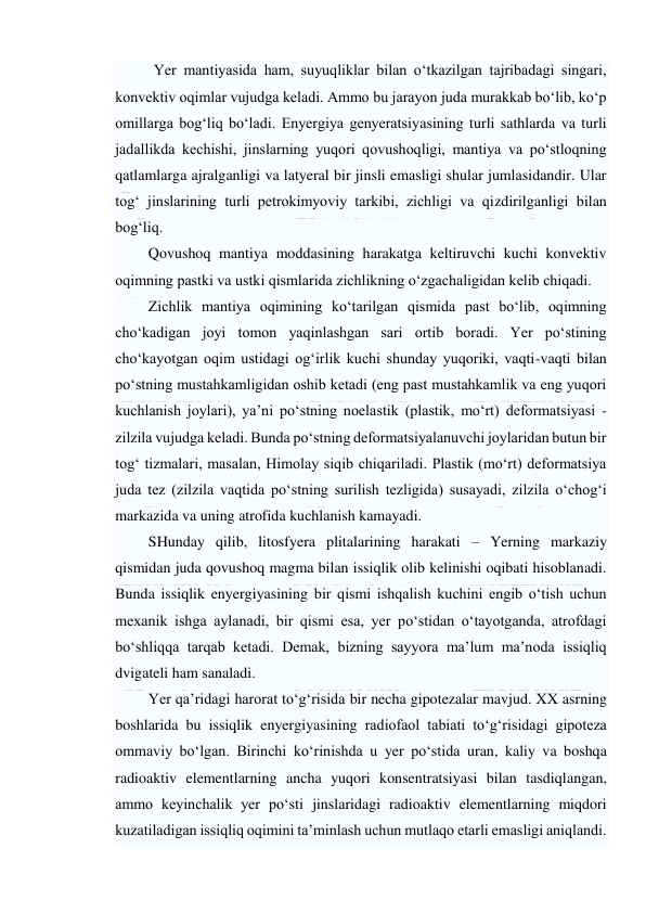  
 
Yer mantiyasida ham, suyuqliklar bilan o‘tkazilgan tajribadagi singari, 
konvektiv oqimlar vujudga keladi. Ammo bu jarayon juda murakkab bo‘lib, ko‘p 
omillarga bog‘liq bo‘ladi. Enyergiya genyeratsiyasining turli sathlarda va turli 
jadallikda kechishi, jinslarning yuqori qovushoqligi, mantiya va po‘stloqning 
qatlamlarga ajralganligi va latyeral bir jinsli emasligi shular jumlasidandir. Ular 
tog‘ jinslarining turli petrokimyoviy tarkibi, zichligi va qizdirilganligi bilan 
bog‘liq.  
Qovushoq mantiya moddasining harakatga keltiruvchi kuchi konvektiv 
oqimning pastki va ustki qismlarida zichlikning o‘zgachaligidan kelib chiqadi.  
Zichlik mantiya oqimining ko‘tarilgan qismida past bo‘lib, oqimning 
cho‘kadigan joyi tomon yaqinlashgan sari ortib boradi. Yer po‘stining 
cho‘kayotgan oqim ustidagi og‘irlik kuchi shunday yuqoriki, vaqti-vaqti bilan 
po‘stning mustahkamligidan oshib ketadi (eng past mustahkamlik va eng yuqori 
kuchlanish joylari), ya’ni po‘stning noelastik (plastik, mo‘rt) deformatsiyasi - 
zilzila vujudga keladi. Bunda po‘stning deformatsiyalanuvchi joylaridan butun bir 
tog‘ tizmalari, masalan, Himolay siqib chiqariladi. Plastik (mo‘rt) deformatsiya 
juda tez (zilzila vaqtida po‘stning surilish tezligida) susayadi, zilzila o‘chog‘i 
markazida va uning atrofida kuchlanish kamayadi. 
SHunday qilib, litosfyera plitalarining harakati – Yerning markaziy 
qismidan juda qovushoq magma bilan issiqlik olib kelinishi oqibati hisoblanadi. 
Bunda issiqlik enyergiyasining bir qismi ishqalish kuchini engib o‘tish uchun 
mexanik ishga aylanadi, bir qismi esa, yer po‘stidan o‘tayotganda, atrofdagi 
bo‘shliqqa tarqab ketadi. Demak, bizning sayyora ma’lum ma’noda issiqliq 
dvigateli ham sanaladi. 
Yer qa’ridagi harorat to‘g‘risida bir necha gipotezalar mavjud. XX asrning 
boshlarida bu issiqlik enyergiyasining radiofaol tabiati to‘g‘risidagi gipoteza 
ommaviy bo‘lgan. Birinchi ko‘rinishda u yer po‘stida uran, kaliy va boshqa 
radioaktiv elementlarning ancha yuqori konsentratsiyasi bilan tasdiqlangan, 
ammo keyinchalik yer po‘sti jinslaridagi radioaktiv elementlarning miqdori 
kuzatiladigan issiqliq oqimini ta’minlash uchun mutlaqo etarli emasligi aniqlandi. 
