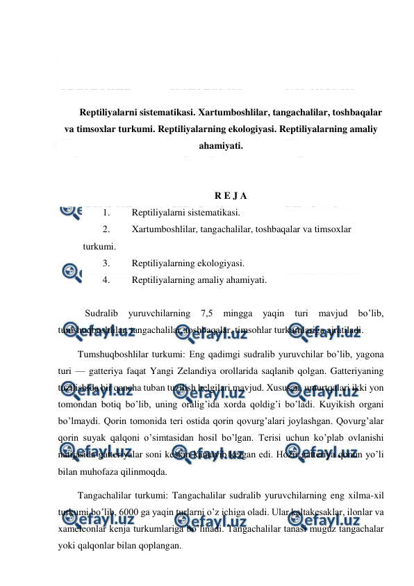  
 
 
 
 
 
Reptiliyalarni sistematikasi. Xartumboshlilar, tangachalilar, toshbaqalar 
va timsoxlar turkumi. Reptiliyalarning ekologiyasi. Reptiliyalarning amaliy 
ahamiyati. 
 
 
R E J A 
1. 
Reptiliyalarni sistematikasi. 
2. 
Xartumboshlilar, tangachalilar, toshbaqalar va timsoxlar 
turkumi. 
3. 
Reptiliyalarning ekologiyasi. 
4. 
Reptiliyalarning amaliy ahamiyati. 
 
   Sudralib 
yuruvchilarning 
7,5 
mingga 
yaqin 
turi 
mavjud 
bo’lib, 
tumshuqboshlilar, tangachalilar, toshbaqalar, timsohlar turkumlariga ajratiladi. 
Tumshuqboshlilar turkumi: Eng qadimgi sudralib yuruvchilar bo’lib, yagona 
turi — gatteriya faqat Yangi Zelandiya orollarida saqlanib qolgan. Gatteriyaning 
tuzilishida bir qancha tuban tuzilish belgilari mavjud. Xususan, umurtqalari ikki yon 
tomondan botiq bo’lib, uning oralig’ida xorda qoldig’i bo’ladi. Kuyikish organi 
bo’lmaydi. Qorin tomonida teri ostida qorin qovurg’alari joylashgan. Qovurg’alar 
qorin suyak qalqoni o’simtasidan hosil bo’lgan. Terisi uchun ko’plab ovlanishi 
natijasida gatteriyalar soni keskin kamayib ketgan edi. Hozir gatteriya qonun yo’li 
bilan muhofaza qilinmoqda. 
Tangachalilar turkumi: Tangachalilar sudralib yuruvchilarning eng xilma-xil 
turkumi bo’lib, 6000 ga yaqin turlarni o’z ichiga oladi. Ular kaltakesaklar, ilonlar va 
xameleonlar kenja turkumlariga bo’linadi. Tangachalilar tanasi muguz tangachalar 
yoki qalqonlar bilan qoplangan. 
