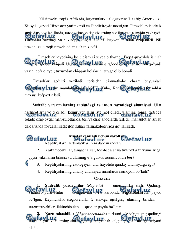  
 
      Nil timsohi tropik Afrikada, kaymanlarva allegatorlar Janubiy Amerika va 
Xitoyda, gavial Hindiston yarim oroli va Hindixitoyda tarqalgan. Timsohlar chuchuk 
suvli daryo va ko’llarda, taroqli timsoh dengizlarning sohilga yaqin joyida yashaydi. 
Timsohlar suvdagi va suvloqqa kelgan har xil hayvonlar bilan oziqlanadi. Nil 
timsohi va taroqli timsoh odam uchun xavfli. 
     Timsohlar hayotining ko’p qismini suvda o’tkazadi. Faqat quyoshda isinish 
uchun qirg’oqqa chiqadi. Urg’ochisi tuxumlarini qirg’oqdagi qumga ko’mib qo’yadi 
va uni qo’riqlaydi; tuxumdan chiqqan bolalarini suvga olib boradi. 
Timsohlar go’shti yeyiladi; terisidan qimmatbaho charm buyumlari 
tayyorlanadi. Ayrim mamlakatlarda (AQSH, Kuba, Keniya, Yaponiya) timsohlar 
maxsus ko’paytiriladi. 
Sudralib yuruvchilarning tabiatdagi va inson hayotidagi ahamiyati. Ular 
hasharotlarni yo’q qiladi, kemiruvchilarni iste’mol qiladi, ularning sonini tartibga 
soladi; oziq-ovqat mah-sulotlarida, teri va chig’anoqlarda turli xil mahsulotlar ishlab 
chiqarishda foydalaniladi; ilon zahari farmakologiyada qo’llaniladi. 
Mustahkamlash uchun savollar. 
1. 
Reptiliyalarni sistematikasi nimalardan iborat? 
2. 
Xartumboshlilar, tangachalilar, toshbaqalar va timsoxlar turkumilariga 
qaysi vakillarini bilasiz va ularning o’ziga xos xususiyatlari bor? 
3. 
Reptiliyalarning ekologiyasi ular hayotida qanday ahamiyatga ega? 
4. 
Reptiliyalarning amaliy ahamiyati nimalarda namoyon bo’ladi? 
Glossariy 
1. 
Sudralib yuruvchilar (Reptelia) — umurtqalilar sinfi. Qadimgi 
Sudralib yuruvchilar — kotilozavrlar oʻrta karbonda stegotsefallardan paydo 
boʻlgan. Keyinchalik stegotsefallar 2 shoxga ajralgan; ularning biridan — 
sutemizuvchilar, ikkinchisidan — qushlar paydo boʻlgan.  
2. 
Xartumboshlilar (Rhynchocephalia) turkumi o`z ichiga eng qadimgi 
sudralib yuruvchilarning shu kunga qadar yashab kelgan yagona turi gatteriyani 
oladi.  
