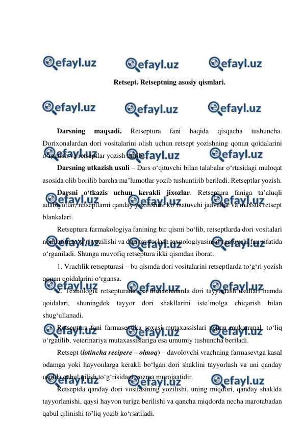  
 
 
 
 
 
Retsept. Retseptning asosiy qismlari. 
 
 
 
Darsning 
maqsadi. 
Retseptura 
fani 
haqida 
qisqacha 
tushuncha. 
Dorixonalardan dori vositalarini olish uchun retsept yozishning qonun qoidalarini 
o‘rgatish va retseptlar yozish tartibi.  
Darsning utkazish usuli – Dars o‘qituvchi bilan talabalar o‘rtasidagi muloqat 
asosida olib borilib barcha ma’lumotlar yozib tushuntirib beriladi. Retseptlar yozish. 
Darsni o‘tkazis uchun kerakli jixozlar. Retseptura faniga ta’aluqli 
adabiyotlar, retseptlarni qanday yozilishini ko‘rsatuvchi jadvallar va maxsus retsept 
blankalari.  
Retseptura farmakologiya fanining bir qismi bo‘lib, retseptlarda dori vositalari 
nomlarini to‘g‘ri yozilishi va dori tayyorlash texnologiyasini o‘rgatuvchi fan sifatida 
o‘rganiladi. Shunga muvofiq retseptura ikki qismdan iborat.  
1. Vrachlik retsepturasi – bu qismda dori vositalarini retseptlarda to‘g‘ri yozish 
qonun qoidalarini o‘rgansa. 
2. Texnologik retsepturada esa dorixonalarda dori tayyorlash usullari hamda 
qoidalari, shuningdek tayyor dori shakllarini iste’molga chiqarish bilan 
shug‘ullanadi.  
Retseptura fani farmasevtika soxasi mutaxassislari uchun mukammal, to‘liq 
o‘rgatilib, veterinariya mutaxassislariga esa umumiy tushuncha beriladi. 
Retsept (lotincha recipere – olmoq) – davolovchi vrachning farmasevtga kasal 
odamga yoki hayvonlarga kerakli bo‘lgan dori shaklini tayyorlash va uni qanday 
usulda qabul qilish to‘g‘risidagi yozma murojaatidir.  
Retseptda qanday dori vositasining yozilishi, uning miqdori, qanday shaklda 
tayyorlanishi, qaysi hayvon turiga berilishi va qancha miqdorda necha marotabadan 
qabul qilinishi to’liq yozib ko‘rsatiladi.  
