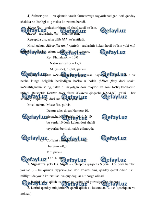  
 
4) Subscriptio – bu qismda vrach farmasevtga tayyorlanadigan dori qanday 
shaklda bo‘lishligi to‘g‘risida ko‘rsatma beradi.  
Misce fiat – aralashtir biron xil shakl xosil bo‘lsin.  
Misce – aralashtir, fiat – hosil bo‘lsin. 
Retseptda qisqacha qilib M.f. ko‘rsatiladi.  
Misol uchun: Misce fiat (m. f.) pulvis – aralashtir kukun hosil bo‘lsin yoki m.f. 
Solutio – aralashtir eritma xosil bo‘lsin va xokazo. 
  
 
Rp.: Phthalazoli – 10,0  
  
 
    Natrii salicylici – 15,0 
  
 
    M. (misce), f. (fiat) pulvis. 
Agarda retseptda ko‘rsatilgan dori shakli kasal hayvonga iste’mol uchun bir 
necha kunga belgilab beriladigan bo‘lsa u holda (Misce fiat) dori shakli 
ko‘rsatilgandan so‘ng, talab qilinayotgan dori miqdori va soni to’liq ko‘rsatilib 
utiladi. Retseptda Dentur tales doses Numero qisqacha (D.t.d.N.), ya’ni – ber 
shunday miqdordagi dori sonini, deb yoziladi. 
Misol uchun: Misce fiat. pulvis. 
  
 
Dentur tales doses Numero 10. 
  
 
qisqacha M.f. Pulvis. D.t.d. N 10. 
  
 
bu yerda 10 dona kukun dori shakli  
  
 
tayyorlab berilishi talab etilmoqda. 
  
 
 
         # 
  
  Rp.: Coffeini natrii-bensoatis – 0,2 
  
 
Diuretini – 0,3  
  
 
M.f. pulvis 
  
 
D.t.d. N 10. 
5. Signatura yoki Da. Signa – (retseptda qisqacha S yoki D.S. bosh harflari 
yoziladi.) – bu qismda tayyorlangan dori vositasining qanday qabul qilish usuli 
milliy tilda yozib ko‘rsatiladi va quyidagilar e’tiborga olinadi.  
1. Dorini qabul qilish usuli (ichga, tashqi teri yuzasiga va xokazo). 
2. Dorini qanday miqdorlarda qabul qilish (1 kukundan, 2 osh qoshiqdan va 
xokazo).  
