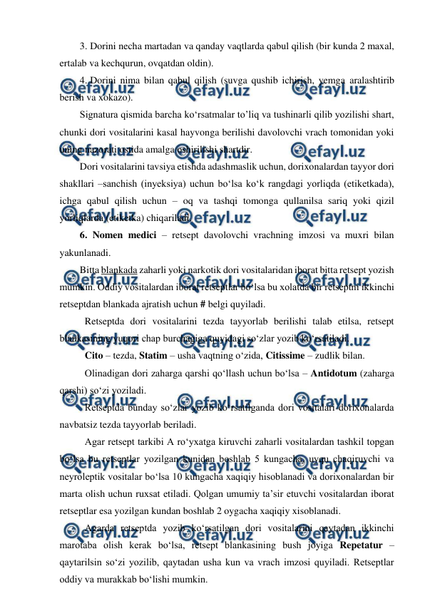  
 
3. Dorini necha martadan va qanday vaqtlarda qabul qilish (bir kunda 2 maxal, 
ertalab va kechqurun, ovqatdan oldin). 
4. Dorini nima bilan qabul qilish (suvga qushib ichirish, yemga aralashtirib 
berish va xokazo). 
Signatura qismida barcha ko‘rsatmalar to’liq va tushinarli qilib yozilishi shart, 
chunki dori vositalarini kasal hayvonga berilishi davolovchi vrach tomonidan yoki 
uning nazorati ostida amalga oshirilishi shartdir. 
Dori vositalarini tavsiya etishda adashmaslik uchun, dorixonalardan tayyor dori 
shakllari –sanchish (inyeksiya) uchun bo‘lsa ko‘k rangdagi yorliqda (etiketkada), 
ichga qabul qilish uchun – oq va tashqi tomonga qullanilsa sariq yoki qizil 
yorliqlarda (etiketka) chiqariladi.  
6. Nomen medici – retsept davolovchi vrachning imzosi va muxri bilan 
yakunlanadi.  
Bitta blankada zaharli yoki narkotik dori vositalaridan iborat bitta retsept yozish 
mumkin. Oddiy vositalardan iborat retseptlar bo‘lsa bu xolatda bir retseptni ikkinchi 
retseptdan blankada ajratish uchun # belgi quyiladi.  
Retseptda dori vositalarini tezda tayyorlab berilishi talab etilsa, retsept 
blankasining yuqori chap burchagiga quyidagi so‘zlar yozib ko‘rsatiladi.  
Cito – tezda, Statim – usha vaqtning o‘zida, Citissime – zudlik bilan.  
Olinadigan dori zaharga qarshi qo‘llash uchun bo‘lsa – Antidotum (zaharga 
qarshi) so‘zi yoziladi. 
Retseptda bunday so‘zlar yozib ko‘rsatilganda dori vositalari dorixonalarda 
navbatsiz tezda tayyorlab beriladi.  
Agar retsept tarkibi A ro‘yxatga kiruvchi zaharli vositalardan tashkil topgan 
bo‘lsa bu retseptlar yozilgan kunidan boshlab 5 kungacha, uyqu chaqiruvchi va 
neyroleptik vositalar bo‘lsa 10 kungacha xaqiqiy hisoblanadi va dorixonalardan bir 
marta olish uchun ruxsat etiladi. Qolgan umumiy ta’sir etuvchi vositalardan iborat 
retseptlar esa yozilgan kundan boshlab 2 oygacha xaqiqiy xisoblanadi.  
Agarda retseptda yozib ko‘rsatilgan dori vositalarini qaytadan ikkinchi 
marotaba olish kerak bo‘lsa, retsept blankasining bush joyiga Repetatur – 
qaytarilsin so‘zi yozilib, qaytadan usha kun va vrach imzosi quyiladi. Retseptlar 
oddiy va murakkab bo‘lishi mumkin.  
