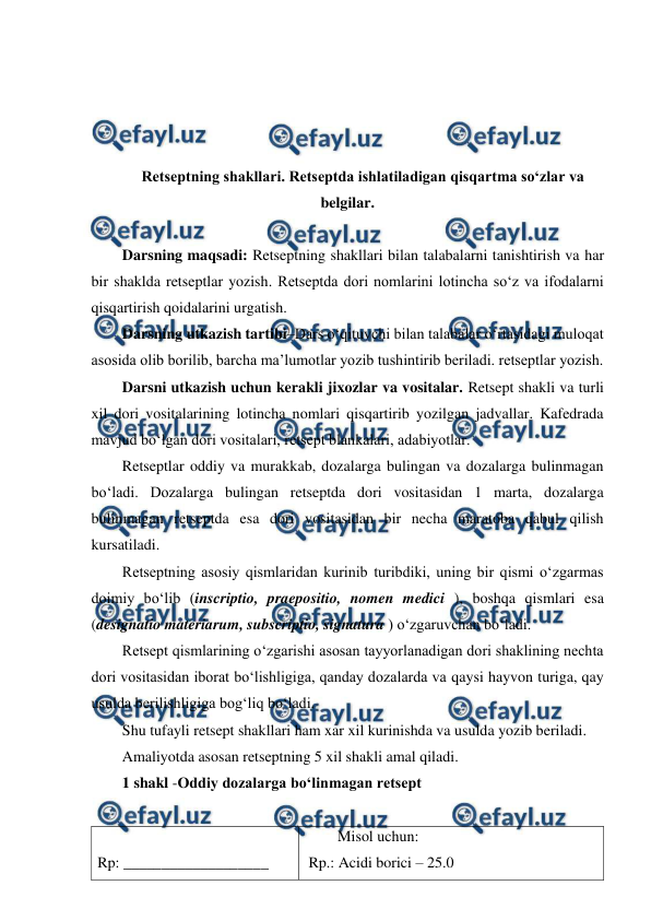  
 
 
 
 
 
Retseptning shakllari. Retseptda ishlatiladigan qisqartma so‘zlar va 
belgilar. 
 
Darsning maqsadi: Retseptning shakllari bilan talabalarni tanishtirish va har 
bir shaklda retseptlar yozish. Retseptda dori nomlarini lotincha so‘z va ifodalarni 
qisqartirish qoidalarini urgatish. 
Darsning utkazish tartibi–Dars o‘qituvchi bilan talabalar o‘rtasidagi muloqat 
asosida olib borilib, barcha ma’lumotlar yozib tushintirib beriladi. retseptlar yozish. 
Darsni utkazish uchun kerakli jixozlar va vositalar. Retsept shakli va turli 
xil dori vositalarining lotincha nomlari qisqartirib yozilgan jadvallar. Kafedrada 
mavjud bo‘lgan dori vositalari, retsept blankalari, adabiyotlar. 
Retseptlar oddiy va murakkab, dozalarga bulingan va dozalarga bulinmagan 
bo‘ladi. Dozalarga bulingan retseptda dori vositasidan 1 marta, dozalarga 
bulinmagan retseptda esa dori vositasidan bir necha maratoba qabul qilish 
kursatiladi. 
Retseptning asosiy qismlaridan kurinib turibdiki, uning bir qismi o‘zgarmas 
doimiy bo‘lib (inscriptio, praepositio, nomen medici ), boshqa qismlari esa 
(designatio materiarum, subscriptio, signatura ) o‘zgaruvchan bo‘ladi. 
Retsept qismlarining o‘zgarishi asosan tayyorlanadigan dori shaklining nechta 
dori vositasidan iborat bo‘lishligiga, qanday dozalarda va qaysi hayvon turiga, qay 
usulda berilishligiga bog‘liq bo‘ladi. 
Shu tufayli retsept shakllari ham xar xil kurinishda va usulda yozib beriladi. 
Amaliyotda asosan retseptning 5 xil shakli amal qiladi. 
1 shakl -Oddiy dozalarga bo‘linmagan retsept 
 
 
Rp: ___________________ 
Misol uchun: 
 Rp.: Acidi borici – 25.0 
