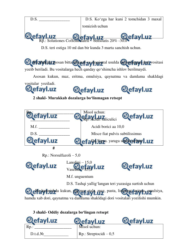  
 
    D.S. _______________ 
   D.S. Ko‘zga har kuni 2 tomchidan 3 maxal 
tomizish uchun  
 
              Rp.: Solutiones Coffeini natrii – bensoatis 20% -30.0 
                D.S. teri ostiga 10 ml dan bir kunda 3 marta sanchish uchun. 
 
Bu shaklda asosan bitta ofisinal va magistral usulda tayyorlangan dori vositasi 
yozib beriladi. Bu vositalarga hech qanday qo‘shimcha ishlov berilmaydi. 
Asosan kukun, maz, eritma, emulsiya, qaynatma va damlama shakldagi 
vositalar  yoziladi.  
 
2 shakl- Murakkab dozalarga bo‘linmagan retsept 
  
Rp.: ___________________ 
    ___________________ 
    M.f. _______________  
    D.S. _______________ 
 Misol uchun: 
 Rp: Acidi: saliculici 
Acidi borici aa 10,0  
Misce fiat pulvis subtilissimus  
Da.Signa. yaraga sepish uchun 
                   # 
                 Rp.: Norsulfazoli – 5,0 
Lanolini – 15,0 
Vaselini – 85,0 
M.f. unguentum 
D.S. Tashqi yallig‘langan teri yuzasiga surtish uchun 
Bu kurinishda kukun, yig‘ma, atala, maz, pasta, liniment, eritma, emulsiya, 
hamda xab dori, qaynatma va damlama shakldagi dori vositalari yozilishi mumkin. 
 
3 shakl- Oddiy dozalarga bo‘lingan retsept 
 
Rp.: __________________ 
    D.t.d.№____________ 
Misol uchun: 
Rp.: Streptocidi – 0,5 
