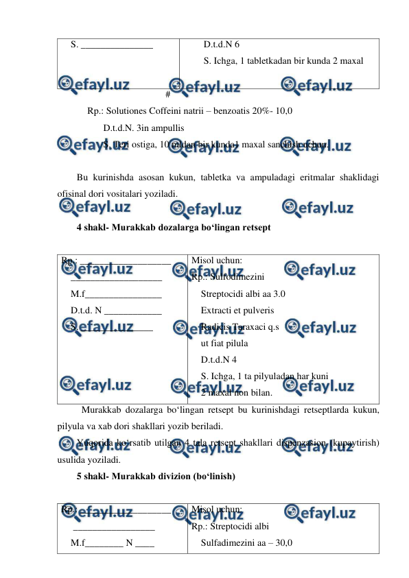  
 
    S. _______________ 
D.t.d.N 6 
S. Ichga, 1 tabletkadan bir kunda 2 maxal 
 
                                     # 
           Rp.: Solutiones Coffeini natrii – benzoatis 20%- 10,0 
         D.t.d.N. 3in ampullis 
         S. Teri ostiga, 10 mldan bir kunda1 maxal sanchish uchun. 
 
Bu kurinishda asosan kukun, tabletka va ampuladagi eritmalar shaklidagi 
ofisinal dori vositalari yoziladi. 
 
4 shakl- Murakkab dozalarga bo‘lingan retsept 
 
Rp.: ___________________ 
    ___________________ 
    M.f________________ 
    D.t.d. N ____________ 
    S. _______________ 
Misol uchun: 
Rp.: Sulfodimezini 
    Streptocidi albi aa 3.0 
    Extracti et pulveris 
    Radicis Taraxaci q.s 
    ut fiat pilula 
    D.t.d.N 4 
    S. Ichga, 1 ta pilyuladan har kuni  
    2 maxal non bilan.  
Murakkab dozalarga bo‘lingan retsept bu kurinishdagi retseptlarda kukun, 
pilyula va xab dori shakllari yozib beriladi. 
Yuqorida ko‘rsatib utilgan 4 tala retsept shakllari dispenzasion (kupaytirish) 
usulida yoziladi. 
5 shakl- Murakkab divizion (bo‘linish) 
 
Rp.: ___________________ 
     _________________ 
    M.f________ N ____ 
Misol uchun: 
Rp.: Streptocidi albi 
    Sulfadimezini aa – 30,0 
