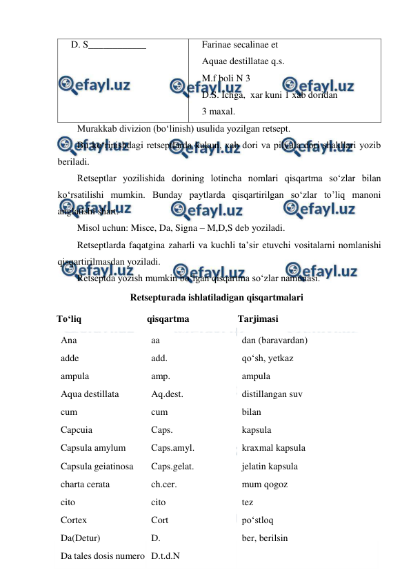  
 
    D. S____________ 
     
    Farinae secalinae et 
    Aquae destillatae q.s. 
    M.f boli N 3 
    D.S. Ichga,  xar kuni 1 xab doridan  
    3 maxal.  
Murakkab divizion (bo‘linish) usulida yozilgan retsept. 
Bu ko‘rinishdagi retseptlarda kukun, xab dori va pilyula dori shakllari yozib 
beriladi. 
Retseptlar yozilishida dorining lotincha nomlari qisqartma so‘zlar bilan 
ko‘rsatilishi mumkin. Bunday paytlarda qisqartirilgan so‘zlar to’liq manoni 
anglatishi shart. 
Misol uchun: Misce, Da, Signa – M,D,S deb yoziladi. 
Retseptlarda faqatgina zaharli va kuchli ta’sir etuvchi vositalarni nomlanishi 
qisqartirilmasdan yoziladi. 
Retseptda yozish mumkin bo‘lgan qisqartma so‘zlar namunasi. 
Retsepturada ishlatiladigan qisqartmalari 
To‘liq  
qisqartma 
Tarjimasi  
Ana 
adde  
ampula  
Aqua destillata  
cum  
Capcuia  
Capsula amylum  
Capsula geiatinosa  
charta cerata  
cito  
Cortex  
Da(Detur)  
Da tales dosis numero  
aa 
add.  
amp. 
Aq.dest.  
cum  
Caps.  
Caps.amyl.  
Caps.gelat.  
ch.cer.  
cito  
Cort  
D.  
D.t.d.N  
dan (baravardan)  
qo‘sh, yetkaz 
ampula  
distillangan suv  
bilan 
kapsula  
kraxmal kapsula  
jelatin kapsula  
mum qogoz  
tez  
po‘stloq  
ber, berilsin 
