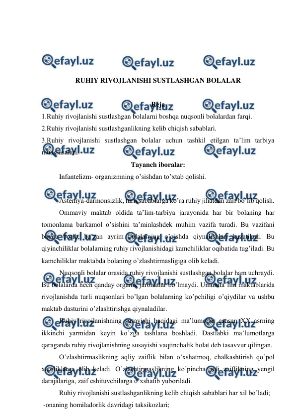  
 
 
 
 
 
RUHIY RIVOJLANISHI SUSTLASHGAN BOLALAR 
 
Reja 
1.Ruhiy rivojlanishi sustlashgan bolalarni boshqa nuqsonli bolalardan farqi.  
2.Ruhiy rivojlanishi sustlashganlikning kelib chiqish sabablari. 
3.Ruhiy rivojlanishi sustlashgan bolalar uchun tashkil etilgan ta’lim tarbiya 
muassasalari.  
Tayanch iboralar: 
  
Infantelizm- organizmning o’sishdan to’xtab qolishi. 
 
 
Asteniya-darmonsizlik, turli sabablarga ko’ra ruhiy jihatdan zaif bo’lib qolish. 
 
Ommaviy maktab oldida ta’lim-tarbiya jarayonida har bir bolaning har 
tomonlama barkamol o’sishini ta’minlashdek muhim vazifa turadi. Bu vazifani 
bajara borib, ba’zan ayrim bolalarning o’qishda qiynalishlari kuzatiladi. Bu 
qiyinchiliklar bolalarning ruhiy rivojlanishidagi kamchiliklar oqibatida tug’iladi. Bu 
kamchiliklar maktabda bolaning o’zlashtirmasligiga olib keladi. 
Nuqsonli bolalar orasida ruhiy rivojlanishi sustlashgan bolalar ham uchraydi. 
Bu bolalarda hech qanday organik jarohatlar bo’lmaydi. Umumta’lim maktablarida 
rivojlanishda turli nuqsonlari bo’lgan bolalarning ko’pchiligi o’qiydilar va ushbu 
maktab dasturini o’zlashtirishga qiynaladilar.  
Ruhiy rivojlanishning susayishi haqidagi ma’lumotlar asosan XX asrning 
ikkinchi yarmidan keyin ko’zga tashlana boshladi. Dastlabki ma’lumotlarga 
qaraganda ruhiy rivojlanishning susayishi vaqtinchalik holat deb tasavvur qilingan.  
 
O’zlashtirmaslikning aqliy zaiflik bilan o’xshatmoq, chalkashtirish qo’pol 
xatoliklarga olib keladi. O’zlashtirmaslikning ko’pincha aqli zaiflikning yengil 
darajalariga, zaif eshituvchilarga o’xshatib yuboriladi.  
 
Ruhiy rivojlanishi sustlashganlikning kelib chiqish sabablari har xil bo’ladi; 
 -onaning homiladorlik davridagi taksikozlari; 
